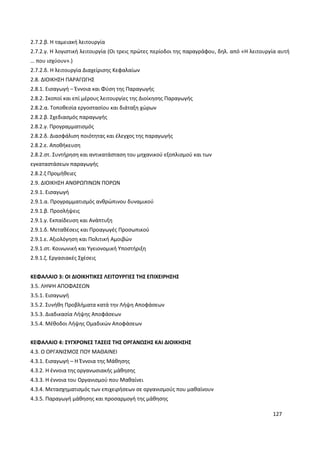 127
2.7.2.β. Η ταμειακή λειτουργία
2.7.2.γ. Η λογιστική λειτουργία (Οι τρεις πρώτες περίοδοι της παραγράφου, δηλ. από «Η λειτουργία αυτή
… που ισχύουν».)
2.7.2.δ. Η λειτουργία Διαχείρισης Κεφαλαίων
2.8. ΔΙΟΙΚΗΣΗ ΠΑΡΑΓΩΓΗΣ
2.8.1. Εισαγωγή – Έννοια και Φύση της Παραγωγής
2.8.2. Σκοποί και επί μέρους λειτουργίες της Διοίκησης Παραγωγής
2.8.2.α. Τοποθεσία εργοστασίου και διάταξη χώρων
2.8.2.β. Σχεδιασμός παραγωγής
2.8.2.γ. Προγραμματισμός
2.8.2.δ. Διασφάλιση ποιότητας και έλεγχος της παραγωγής
2.8.2.ε. Αποθήκευση
2.8.2.στ. Συντήρηση και αντικατάσταση του μηχανικού εξοπλισμού και των
εγκαταστάσεων παραγωγής
2.8.2.ζ Προμήθειες
2.9. ΔΙΟΙΚΗΣΗ ΑΝΘΡΩΠΙΝΩΝ ΠΟΡΩΝ
2.9.1. Εισαγωγή
2.9.1.α. Προγραμματισμός ανθρώπινου δυναμικού
2.9.1.β. Προσλήψεις
2.9.1.γ. Εκπαίδευση και Ανάπτυξη
2.9.1.δ. Μεταθέσεις και Προαγωγές Προσωπικού
2.9.1.ε. Αξιολόγηση και Πολιτική Αμοιβών
2.9.1.στ. Κοινωνική και Υγειονομική Υποστήριξη
2.9.1.ζ. Εργασιακές Σχέσεις
ΚΕΦΑΛΑΙΟ 3: ΟΙ ΔΙΟΙΚΗΤΙΚΕΣ ΛΕΙΤΟΥΡΓΙΕΣ ΤΗΣ ΕΠΙΧΕΙΡΗΣΗΣ
3.5. ΛΗΨΗ ΑΠΟΦΑΣΕΩΝ
3.5.1. Εισαγωγή
3.5.2. Συνήθη Προβλήματα κατά την Λήψη Αποφάσεων
3.5.3. Διαδικασία Λήψης Αποφάσεων
3.5.4. Μέθοδοι Λήψης Ομαδικών Αποφάσεων
ΚΕΦΑΛΑΙΟ 4: ΣΥΓΧΡΟΝΕΣ ΤΑΣΕΙΣ ΤΗΣ ΟΡΓΑΝΩΣΗΣ ΚΑΙ ΔΙΟΙΚΗΣΗΣ
4.3. Ο ΟΡΓΑΝΙΣΜΟΣ ΠΟΥ ΜΑΘΑΙΝΕΙ
4.3.1. Εισαγωγή – Η Έννοια της Μάθησης
4.3.2. Η έννοια της οργανωσιακής μάθησης
4.3.3. Η έννοια του Οργανισμού που Μαθαίνει
4.3.4. Μετασχηματισμός των επιχειρήσεων σε οργανισμούς που μαθαίνουν
4.3.5. Παραγωγή μάθησης και προσαρμογή της μάθησης
 