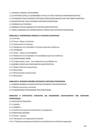 129
1.1 ΟΡΙΣΜΟΣ, ΣΗΜΑΣΙΑ, ΑΝΤΙΚΕΙΜΕΝΟ
1.2 Ο ΑΓΡΟΤΙΚΟΣ ΧΩΡΟΣ, ΟΙ ΙΔΙΟΜΟΡΦΙΕΣ ΤΟΥ ΚΑΙ ΟΙ ΤΥΠΟΙ ΓΕΩΡΓΙΚΗΣ ΕΠΙΧΕΙΡΗΜΑΤΙΚΟΤΗΤΑΣ
1.3 ΤΑΞΙΝΟΜΙΣΗ ΤΩΝ ΣΥΓΧΡΟΝΩΝ ΓΕΩΡΓΙΚΩΝ ΕΠΙΧΕΙΡΗΣΕΩΝ ΑΝΑΛΟΓΑ ΜΕ ΤΟΝ ΤΟΜΕΑ ΠΑΡΑΓΩΓΗΣ
1.4 ΧΑΡΑΚΤΗΡΙΣΤΙΚΑ ΤΩΝ ΣΥΓΧΡΟΝΩΝ ΓΕΩΡΓΙΚΩΝ ΕΠΙΧΕΙΡΗΣΕΩΝ
1.5 ΠΡΟΪΟΝΤΑ ΚΑΙ ΥΠΗΡΕΣΙΕΣ
1.6 ΑΒΕΒΑΙΟΤΗΤΑ ΚΑΙ ΚΙΝΔΥΝΟΙ ΣΤΙΣ ΓΕΩΡΓΙΚΕΣ ΔΡΑΣΤΗΡΙΟΤΗΤΕΣ
1.7 ΗΘΙΚΗ, ΚΟΙΝΩΝΙΚΗ ΚΑΙ ΠΕΡΙΒΑΛΛΟΝΤΙΚΗ ΕΥΘΥΝΗ ΤΩΝ ΓΕΩΡΓΙΚΩΝ ΕΠΙΧΕΙΡΗΣΕΩΝ
ΚΕΦΑΛΑΙΟ 2: ΟΙΚΟΝΟΜΙΚΕΣ ΕΝΝΟΙΕΣ ΓΙΑ ΓΕΩΡΓΙΚΕΣ ΕΠΙΧΕΙΡΗΣΕΙΣ
2.2 Η ΖΗΤΗΣΗ
2.2.1 Έννοια - Νόμος της ζήτησης.
2.2.2 Ελαστικότητα της ζήτησης.
2.2.3 Παράγοντες που επηρεάζουν τη ζήτηση αγροτικών προϊόντων.
2.3 Η ΠΡΟΣΦΟΡΑ
2.3.1 Έννοια − Νόμος της προσφοράς.
2.3.2 Παράγοντες που επηρεάζουν την προσφορά αγροτικών προϊόντων.
2.4 Ο ΣΧΗΜΑΤΙΣΜΟΣ ΤΙΜΩΝ
2.4.1 Ο σχηματισμός τιμών − τιμή ισορροπίας και μεταβολές της.
2.5 ΜΟΡΦΕΣ ΑΓΟΡΑΣ ΚΑΙ ΕΠΙΧΕΙΡΗΜΑΤΙΚΗ ΔΡΑΣΤΗΡΙΟΤΗΤΑ
2.5.1 Πλήρης (τέλειος) ανταγωνισμός.
2.5.2 Μονοπώλιο.
2.5.3 Μονοπωλιακός ανταγωνισμός.
2.5.4 Ολιγοπώλιο.
ΚΕΦΑΛΑΙΟ 3: ΘΕΣΜΙΚΕΣ ΜΟΡΦΕΣ ΟΡΓΑΝΩΣΗΣ ΓΕΩΡΓΙΚΩΝ ΕΠΙΧΕΙΡΗΣΕΩΝ
3.1 ΝΟΜΙΚΕΣ ΜΟΡΦΕΣ ΚΑΙ ΧΑΡΑΚΤΗΡΙΣΤΙΚΑ ΟΡΓΑΝΩΣΗΣ ΤΩΝ ΕΠΙΧΕΙΡΗΣΕΩΝ
3.1.3 Φορείς κοινωνικής οικονομίας
3.2 Ο ΟΙΚΟΝΟΜΙΚΟΣ ΣΥΝΤΟΝΙΣΜΟΣ ΤΩΝ ΕΠΙΧΕΙΡΗΣΕΩΝ
ΚΕΦΑΛΑΙΟ 4: ΣΥΝΤΕΛΕΣΤΕΣ ΠΑΡΑΓΩΓΗΣ ΚΑΙ ΟΙΚΟΝΟΜΙΚΑ ΑΠΟΤΕΛΕΣΜΑΤΑ ΤΩΝ ΓΕΩΡΓΙΚΩΝ
ΕΠΙΧΕΙΡΗΣΕΩΝ
4.1 ΣΥΝΤΕΛΕΣΤΕΣ ΠΑΡΑΓΩΓΗΣ
4.1.1 Εργασία.
4.1.2 Κεφάλαιο.
4.1.3 Διευθυντική εργασία (ή Διεύθυνση) της επιχείρησης.
4.4 ΠΑΡΑΓΩΓΙΚΕΣ ΔΑΠΑΝΕΣ
4.4.1 Έννοια − ορισμός.
4.4.2 Ταξινόμηση των παραγωγικών δαπανών.
4.4.2.1 Ταξινόμηση παραγωγικών δαπανών κατά βασικούς συντελεστές παραγωγής.
 