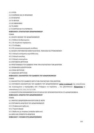 131
2.1 Η ΡΙΖΑ
2.2 Ο ΚΟΡΜΟΣ ΚΑΙ ΟΙ ΒΡΑΧΙΟΝΕΣ
2.3 ΟΙ ΒΛΑΣΤΟΙ
2.4 ΤΑ ΦΥΛΛΑ
2.5 ΟΙ ΟΦΘΑΛΜΟΙ
2.6 ΤΑ ΑΝΘΗ
2.7 Ο ΚΑΡΠΟΣ ΚΑΙ ΤΑ ΣΠΕΡΜΑΤΑ
ΚΕΦΑΛΑΙΟ 4: ΕΓΚΑΤΑΣΤΑΣΗ ΔΕΝΔΡΟΚΟΜΕΙΟΥ
ΓΕΝΙΚΑ
4.1 ΕΚΛΟΓΗ ΘΕΣΕΩΣ ΤΟΥ ΔΕΝΔΡΟΚΟΜΕΙΟΥ
4.1.1 Έκθεση δενδροκομείου
4.1.2 Οι κλιματικοί παράγοντες
4.1.3 Το έδαφος
4.1.4 Οι κοινωνικοοικονομικές συνθήκες
4.2 ΕΚΛΟΓΗ ΣΥΣΤΗΜΑΤΟΣ ΕΚΜΕΤΑΛΛΕΥΣΗΣ, ΠΟΙΚΙΛΙΑΣ ΚΑΙ ΥΠΟΚΕΙΜΕΝΟΥ
4.2.1 Εκλογή συστήματος εκμετάλλευσης
4.2.2 Εκλογή ποικιλίας
4.2.3 Εκλογή υποκειμένου
4.3 ΣΥΣΤΗΜΑΤΑ ΦΥΤΕΥΣΗΣ
4.4 ΠΡΟΕΤΟΙΜΑΣΙΑ ΤΟΥ ΕΔΑΦΟΥΣ ΠΡΙΝ ΤΗΝ ΕΓΚΑΤΑΣΤΑΣΗ ΤΩΝ ΔΕΝΤΡΩΝ
4.5 ΠΡΟΜΗΘΕΙΑ ΔΕΝΤΡΥΛΛΙΩΝ
4.6 ΕΠΟΧΗ ΦΥΤΕΥΣΗΣ
4.7 ΔΙΑΔΙΚΑΣΙΑ ΦΥΤΕΥΣΗΣ
ΚΕΦΑΛΑΙΟ 5: ΚΑΛΛΙΕΡΓΕΙΑ ΤΟΥ ΕΔΑΦΟΥΣ ΤΟΥ ΔΕΝΔΡΟΚΟΜΕΙΟΥ
ΓΕΝΙΚΑ
5.1 ΚΑΛΛΙΕΡΓΕΙΑ ΤΟΥ ΕΔΑΦΟΥΣ ΜΕΤΑ ΤΗΝ ΕΓΚΑΤΑΣΤΑΣΗ ΤΩΝ ΔΕΝΤΡΩΝ
5.2 ΣΥΣΤΗΜΑΤΑ ΚΑΛΛΙΕΡΓΕΙΑΣ ΤΟΥ ΕΔΑΦΟΥΣ ΤΟΥ ΔΕΝΔΡΟΚΟΜΕΙΟΥ (μόνο η εισαγωγή της υποενότητας
και συγκεκριμένα η παράγραφος από «Υπάρχουν τα παρακάτω … του χλοοτάπητα». Εξαιρούνται οι
υποενότητες 5.2.1, 5.2.2, 5.2.3, 5.2.4)
5.3 ΚΑΛΛΙΕΡΓΗΤΙΚΑ ΜΗΧΑΝΗΜΑΤΑ ΚΑΙ ΕΡΓΑΛΕΙΑ ΠΟΥ ΧΡΗΣΙΜΟΠΟΙΟΥΝΤΑΙ ΣΤΑ ΔΕΝΔΡΟΚΟΜΕΙΑ
ΚΕΦΑΛΑΙΟ 6: ΑΡΔΕΥΣΗ ΤΟΥ ΔΕΝΔΡΟΚΟΜΕΙΟΥ
ΓΕΝΙΚΑ
6.1 ΑΝΑΓΚΕΣ ΔΕΝΔΡΩΔΩΝ ΚΑΛΛΙΕΡΓΕΙΩΝ ΣΕ ΝΕΡΟ
6.3 ΣΥΣΤΗΜΑΤΑ ΑΡΔΕΥΣΗΣ ΤΟΥ ΔΕΝΔΡΟΚΟΜΕΙΟΥ
6.3.1 Επιφανειακή άρδευση
6.3.2 Τεχνητή βροχή
6.3.3 Άρδευση με σταγόνες (στάγδην άρδευση)
6.4 ΔΟΣΗ ΚΑΙ ΣΥΧΝΟΤΗΤΑ ΑΡΔΕΥΣΗΣ
ΚΕΦΑΛΑΙΟ 7: ΛΙΠΑΝΣΗ ΣΤΟ ΔΕΝΔΡΟΚΟΜΕΙΟ
 