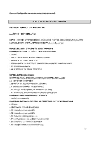 134
θεωρητικό τμήμα κάθε κεφαλαίου και όχι το εργαστηριακό.
ΒΟΟΤΡΟΦΙΑ – ΑΙΓΟΠΡΟΒΑΤΟΤΡΟΦΙΑ
Ειδικότητα: ΤΕΧΝΙΚΟΣ ΖΩΙΚΗΣ ΠΑΡΑΓΩΓΗΣ
ΔΙΔΑΚΤΕΑ - ΕΞΕΤΑΣΤΕΑ ΥΛΗ
ΒΙΒΛΙΟ: «ΕΚΤΡΟΦΗ ΑΓΡΟΤΙΚΩΝ ΖΩΩΝ Ι» (ΓΚΑΒΑΛΕΚΑΣ ΓΕΩΡΓΙΟΣ, ΘΕΣΣΑΛΟΣ ΚΩΝ/ΝΟΣ, ΠΑΠΠΑΣ
ΒΑΣΙΛΕΙΟΣ, ΣΙΦΩΝΑ ΧΡΙΣΤΙΝΑ, ΤΣΑΤΣΚΟΥ ΧΡΥΣΟΥΛΑ, έκδοση Διόφαντος)
ΜΕΡΟΣ 1: ΕΙΣΑΓΩΓΗ− Ο ΤΟΜΕΑΣ ΤΗΣ ΖΩΙΚΗΣ ΠΑΡΑΓΩΓΗΣ
ΚΕΦΑΛΑΙΟ 1: ΕΙΣΑΓΩΓΗ − Ο ΤΟΜΕΑΣ ΤΗΣ ΖΩΙΚΗΣ ΠΑΡΑΓΩΓΗΣ
1.1 ΓΕΝΙΚΑ
1.2 ΑΝΤΙΚΕΙΜΕΝΟ ΚΑΙ ΣΤΟΧΟΙ ΤΗΣ ΖΩΙΚΗΣ ΠΑΡΑΓΩΓΗΣ
1.3 ΣΗΜΑΣΙΑ ΤΗΣ ΖΩΙΚΗΣ ΠΑΡΑΓΩΓΗΣ
1.5 ΠΡΟΒΛΗΜΑΤΑ ΚΑΙ ΠΡΟΟΠΤΙΚΕΣ ΤΩΝ ΒΑΣΙΚΩΝ ΚΛΑΔΩΝ ΤΗΣ ΖΩΙΚΗΣ ΠΑΡΑΓΩΓΗΣ
1.5.1 ΓΕΝΙΚΑ ΠΡΟΒΛΗΜΑΤΑ
1.5.2 ΠΡΟΟΠΤΙΚΕΣ ΤΗΣ ΖΩΙΚΗΣ ΠΑΡΑΓΩΓΗΣ
ΜΕΡΟΣ 2: ΕΚΤΡΟΦΗ ΒΟΟΕΙΔΩΝ
ΚΕΦΑΛΑΙΟ 2: ΓΕΝΙΚΑ ΣΤΟΙΧΕΙΑ ΚΑΙ ΟΙΚΟΝΟΜΙΚΗ ΣΗΜΑΣΙΑ ΤΟΥ ΚΛΑΔΟΥ
2.1. ΕΙΣΑΓΩΓΗ ΣΤΗ ΒΟΟΤΡΟΦΙΑ
2.2 ΣΗΜΑΣΙΑ ΤΗΣ ΒΟΟΤΡΟΦΙΑΣ ΓΙΑ ΤΗ ΧΩΡΑ ΜΑΣ
2.4. ΟΙΚΟΝΟΜΙΚΗ ΣΗΜΑΣΙΑ ΤΗΣ ΒΟΟΤΡΟΦΙΑΣ
2.4.1. Ισοζύγιο βόειου κρέατος και αγελαδινού γάλακτος
2.4.2. Συμβολή της βοοτροφίας στη ζωική παραγωγή της χώρας
ΚΕΦΑΛΑΙΟ 3: ΕΚΤΡΕΦΟΜΕΝΕΣ ΦΥΛΕΣ ΒΟΟΕΙΔΩΝ
3.1 Ταξινόμηση Βοοειδών
ΚΕΦΑΛΑΙΟ 4: ΣΥΣΤΗΜΑΤΑ ΕΚΤΡΟΦΗΣ ΚΑΙ ΠΑΡΑΓΩΓΙΚΕΣ ΚΑΤΕΥΘΥΝΣΕΙΣ ΒΟΟΕΙΔΩΝ
4.1 ΓΕΝΙΚΑ
4.2 ΣΥΣΤΗΜΑΤΑ ΕΚΤΡΟΦΗΣ ΒΟΟΕΙΔΩΝ
4.2.1 Εντατικό σύστημα εκτροφής
4.2.2 Εκτατικό σύστημα εκτροφής
4.2.3 Ημιεντατικό σύστημα εκτροφής
4.2.4 Συστήματα εκτροφής με βάση την πιστοποίηση
4.3 ΠΑΡΑΓΩΓΙΚΕΣ ΚΑΤΕΥΘΥΝΣΕΙΣ ΒΟΟΕΙΔΩΝ
4.3.1 Εκτροφή αγελάδων γαλακτοπαραγωγής
 