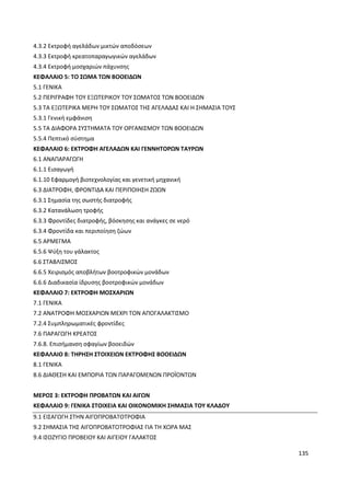 135
4.3.2 Εκτροφή αγελάδων μικτών αποδόσεων
4.3.3 Εκτροφή κρεατοπαραγωγικών αγελάδων
4.3.4 Εκτροφή μοσχαριών πάχυνσης
ΚΕΦΑΛΑΙΟ 5: ΤΟ ΣΩΜΑ ΤΩΝ ΒΟΟΕΙΔΩΝ
5.1 ΓΕΝΙΚΑ
5.2 ΠΕΡΙΓΡΑΦΗ ΤΟΥ ΕΞΩΤΕΡΙΚΟΥ ΤΟΥ ΣΩΜΑΤΟΣ ΤΩΝ ΒΟΟΕΙΔΩΝ
5.3 ΤΑ ΕΞΩΤΕΡΙΚΑ ΜΕΡΗ ΤΟΥ ΣΩΜΑΤΟΣ ΤΗΣ ΑΓΕΛΑΔΑΣ ΚΑΙ Η ΣΗΜΑΣΙΑ ΤΟΥΣ
5.3.1 Γενική εμφάνιση
5.5 ΤΑ ΔΙΑΦΟΡΑ ΣΥΣΤΗΜΑΤΑ ΤΟΥ ΟΡΓΑΝΙΣΜΟΥ ΤΩΝ ΒΟΟΕΙΔΩΝ
5.5.4 Πεπτικό σύστημα
ΚΕΦΑΛΑΙΟ 6: ΕΚΤΡΟΦΗ ΑΓΕΛΑΔΩΝ ΚΑΙ ΓΕΝΝΗΤΟΡΩΝ ΤΑΥΡΩΝ
6.1 ΑΝΑΠΑΡΑΓΩΓΗ
6.1.1 Εισαγωγή
6.1.10 Εφαρμογή βιοτεχνολογίας και γενετική μηχανική
6.3 ΔΙΑΤΡΟΦΗ, ΦΡΟΝΤΙΔΑ ΚΑΙ ΠΕΡΙΠΟΙΗΣΗ ΖΩΩΝ
6.3.1 Σημασία της σωστής διατροφής
6.3.2 Κατανάλωση τροφής
6.3.3 Φροντίδες διατροφής, βόσκησης και ανάγκες σε νερό
6.3.4 Φροντίδα και περιποίηση ζώων
6.5 ΑΡΜΕΓΜΑ
6.5.6 Ψύξη του γάλακτος
6.6 ΣΤΑΒΛΙΣΜΟΣ
6.6.5 Χειρισμός αποβλήτων βοοτροφικών μονάδων
6.6.6 Διαδικασία ίδρυσης βοοτροφικών μονάδων
ΚΕΦΑΛΑΙΟ 7: ΕΚΤΡΟΦΗ ΜΟΣΧΑΡΙΩΝ
7.1 ΓΕΝΙΚΑ
7.2 ΑΝΑΤΡΟΦΗ ΜΟΣΧΑΡΙΩΝ ΜΕΧΡΙ ΤΟΝ ΑΠΟΓΑΛΑΚΤΙΣΜΟ
7.2.4 Συμπληρωματικές φροντίδες
7.6 ΠΑΡΑΓΩΓΗ ΚΡΕΑΤΟΣ
7.6.8. Επισήμανση σφαγίων βοοειδών
ΚΕΦΑΛΑΙΟ 8: ΤΗΡΗΣΗ ΣΤΟΙΧΕΙΩΝ ΕΚΤΡΟΦΗΣ ΒΟΟΕΙΔΩΝ
8.1 ΓΕΝΙΚΑ
8.6 ΔΙΑΘΕΣΗ ΚΑΙ ΕΜΠΟΡΙΑ ΤΩΝ ΠΑΡΑΓΟΜΕΝΩΝ ΠΡΟΪΟΝΤΩΝ
ΜΕΡΟΣ 3: ΕΚΤΡΟΦΗ ΠΡΟΒΑΤΩΝ ΚΑΙ ΑΙΓΩΝ
ΚΕΦΑΛΑΙΟ 9: ΓΕΝΙΚΑ ΣΤΟΙΧΕΙΑ ΚΑΙ ΟΙΚΟΝΟΜΙΚΗ ΣΗΜΑΣΙΑ ΤΟΥ ΚΛΑΔΟΥ
9.1 ΕΙΣΑΓΩΓΗ ΣΤΗΝ ΑΙΓΟΠΡΟΒΑΤΟΤΡΟΦΙΑ
9.2 ΣΗΜΑΣΙΑ ΤΗΣ ΑΙΓΟΠΡΟΒΑΤΟΤΡΟΦΙΑΣ ΓΙΑ ΤΗ ΧΩΡΑ ΜΑΣ
9.4 ΙΣΟΖΥΓΙΟ ΠΡΟΒΕΙΟΥ ΚΑΙ ΑΙΓΕΙΟΥ ΓΑΛΑΚΤΟΣ
 