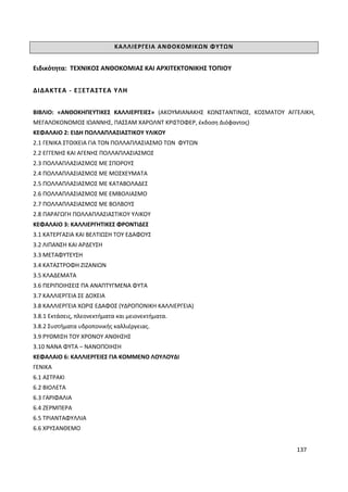 137
ΚΑΛΛΙΕΡΓΕΙΑ ΑΝΘΟΚΟΜΙΚΩΝ ΦΥΤΩΝ
Ειδικότητα: ΤΕΧΝΙΚΟΣ ΑΝΘΟΚΟΜΙΑΣ ΚΑΙ ΑΡΧΙΤΕΚΤΟΝΙΚΗΣ ΤΟΠΙΟΥ
ΔΙΔΑΚΤΕΑ - ΕΞΕΤΑΣΤΕΑ ΥΛΗ
ΒΙΒΛΙΟ: «ΑΝΘΟΚΗΠΕΥΤΙΚΕΣ ΚΑΛΛΙΕΡΓΕΙΕΣ» (ΑΚΟΥΜΙΑΝΑΚΗΣ ΚΩΝΣΤΑΝΤΙΝΟΣ, ΚΟΣΜΑΤΟΥ ΑΓΓΕΛΙΚΗ,
ΜΕΓΑΛΟΚΟΝΟΜΟΣ ΙΩΑΝΝΗΣ, ΠΑΣΣΑΜ ΧΑΡΟΛΝΤ ΚΡΙΣΤΟΦΕΡ, έκδοση Διόφαντος)
ΚΕΦΑΛΑΙΟ 2: ΕΙΔΗ ΠΟΛΛΑΠΛΑΣΙΑΣΤΙΚΟΥ ΥΛΙΚΟΥ
2.1 ΓΕΝΙΚΑ ΣΤΟΙΧΕΙΑ ΓΙΑ ΤΟΝ ΠΟΛΛΑΠΛΑΣΙΑΣΜΟ ΤΩΝ ΦΥΤΩΝ
2.2 ΕΓΓΕΝΗΣ ΚΑΙ ΑΓΕΝΗΣ ΠΟΛΛΑΠΛΑΣΙΑΣΜΟΣ
2.3 ΠΟΛΛΑΠΛΑΣΙΑΣΜΟΣ ΜΕ ΣΠΟΡΟΥΣ
2.4 ΠΟΛΛΑΠΛΑΣΙΑΣΜΟΣ ΜΕ ΜΟΣΧΕΥΜΑΤΑ
2.5 ΠΟΛΛΑΠΛΑΣΙΑΣΜΟΣ ΜΕ ΚΑΤΑΒΟΛΑΔΕΣ
2.6 ΠΟΛΛΑΠΛΑΣΙΑΣΜΟΣ ΜΕ ΕΜΒΟΛΙΑΣΜΟ
2.7 ΠΟΛΛΑΠΛΑΣΙΑΣΜΟΣ ΜΕ ΒΟΛΒΟΥΣ
2.8 ΠΑΡΑΓΩΓΗ ΠΟΛΛΑΠΛΑΣΙΑΣΤΙΚΟΥ ΥΛΙΚΟΥ
ΚΕΦΑΛΑΙΟ 3: ΚΑΛΛΙΕΡΓΗΤΙΚΕΣ ΦΡΟΝΤΙΔΕΣ
3.1 ΚΑΤΕΡΓΑΣΙΑ ΚΑΙ ΒΕΛΤΙΩΣΗ ΤΟΥ ΕΔΑΦΟΥΣ
3.2 ΛΙΠΑΝΣΗ ΚΑΙ ΑΡΔΕΥΣΗ
3.3 ΜΕΤΑΦΥΤΕΥΣΗ
3.4 ΚΑΤΑΣΤΡΟΦΗ ΖΙΖΑΝΙΩΝ
3.5 ΚΛΑΔΕΜΑΤΑ
3.6 ΠΕΡΙΠΟΙΗΣΕΙΣ ΠΑ ΑΝΑΠΤΥΓΜΕΝΑ ΦΥΤΑ
3.7 ΚΑΛΛΙΕΡΓΕΙΑ ΣΕ ΔΟΧΕΙΑ
3.8 ΚΑΛΛΙΕΡΓΕΙΑ ΧΩΡΙΣ ΕΔΑΦΟΣ (ΥΔΡΟΠΟΝΙΚΗ ΚΑΛΛΙΕΡΓΕΙΑ)
3.8.1 Εκτάσεις, πλεονεκτήματα και μειονεκτήματα.
3.8.2 Συστήματα υδροπονικής καλλιέργειας.
3.9 ΡΥΘΜΙΣΗ ΤΟΥ ΧΡΟΝΟΥ ΑΝΘΗΣΗΣ
3.10 ΝΑΝΑ ΦΥΤΑ – ΝΑΝΟΠΟΙΗΣΗ
ΚΕΦΑΛΑΙΟ 6: ΚΑΛΛΙΕΡΓΕΙΕΣ ΓΙΑ ΚΟΜΜΕΝΟ ΛΟΥΛΟΥΔΙ
ΓΕΝΙΚΑ
6.1 ΑΣΤΡΑΚΙ
6.2 ΒΙΟΛΕΤΑ
6.3 ΓΑΡΙΦΑΛΙΑ
6.4 ΖΕΡΜΠΕΡΑ
6.5 ΤΡΙΑΝΤΑΦΥΛΛΙΑ
6.6 ΧΡΥΣΑΝΘΕΜΟ
 