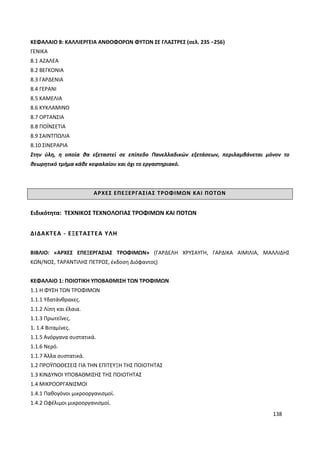 138
ΚΕΦΑΛΑΙΟ 8: ΚΑΛΛΙΕΡΓΕΙΑ ΑΝΘΟΦΟΡΩΝ ΦΥΤΩΝ ΣΕ ΓΛΑΣΤΡΕΣ (σελ. 235 −256)
ΓΕΝΙΚΑ
8.1 ΑΖΑΛΕΑ
8.2 ΒΕΓΚΟΝΙΑ
8.3 ΓΑΡΔΕΝΙΑ
8.4 ΓΕΡΑΝΙ
8.5 ΚΑΜΕΛΙΑ
8.6 ΚΥΚΛΑΜΙΝΟ
8.7 ΟΡΤΑΝΣΙΑ
8.8 ΠΟΪΝΣΕΤΙΑ
8.9 ΣΑΙΝΤΠΩΛΙΑ
8.10 ΣΙΝΕΡΑΡΙΑ
Στην ύλη, η οποία θα εξεταστεί σε επίπεδο Πανελλαδικών εξετάσεων, περιλαμβάνεται μόνον το
θεωρητικό τμήμα κάθε κεφαλαίου και όχι το εργαστηριακό.
ΑΡΧΕΣ ΕΠΕΞΕΡΓΑΣΙΑΣ ΤΡΟΦΙΜΩΝ ΚΑΙ ΠΟΤΩΝ
Ειδικότητα: ΤΕΧΝΙΚΟΣ ΤΕΧΝΟΛΟΓΙΑΣ ΤΡΟΦΙΜΩΝ ΚΑΙ ΠΟΤΩΝ
ΔΙΔΑΚΤΕΑ - ΕΞΕΤΑΣΤΕΑ ΥΛΗ
ΒΙΒΛΙΟ: «ΑΡΧΕΣ ΕΠΕΞΕΡΓΑΣΙΑΣ ΤΡΟΦΙΜΩΝ» (ΓΑΡΔΕΛΗ ΧΡΥΣΑΥΓΗ, ΓΑΡΔΙΚΑ ΑΙΜΙΛΙΑ, ΜΑΛΛΙΔΗΣ
ΚΩΝ/ΝΟΣ, ΤΑΡΑΝΤΙΛΗΣ ΠΕΤΡΟΣ, έκδοση Διόφαντος)
ΚΕΦΑΛΑΙΟ 1: ΠΟΙΟΤΙΚΗ ΥΠΟΒΑΘΜΙΣΗ ΤΩΝ ΤΡΟΦΙΜΩΝ
1.1 Η ΦΥΣΗ ΤΩΝ ΤΡΟΦΙΜΩΝ
1.1.1 Υδατάνθρακες.
1.1.2 Λίπη και έλαια.
1.1.3 Πρωτεΐνες.
1. 1.4 Βιταμίνες.
1.1.5 Ανόργανα συστατικά.
1.1.6 Νερό.
1.1.7 Άλλα συστατικά.
1.2 ΠΡΟΫΠΟΘΕΣΕΙΣ ΓΙΑ ΤΗΝ ΕΠΙΤΕΥΞΗ ΤΗΣ ΠΟΙΟΤΗΤΑΣ
1.3 ΚΙΝΔΥΝΟΙ ΥΠΟΒΑΘΜΙΣΗΣ ΤΗΣ ΠΟΙΟΤΗΤΑΣ
1.4 ΜΙΚΡΟΟΡΓΑΝΙΣΜΟΙ
1.4.1 Παθογόνοι μικροοργανισμοί.
1.4.2 Ωφέλιμοι μικροοργανισμοί.
 