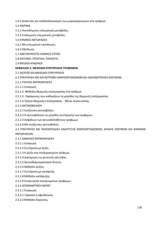 139
1.4.3 Ανάπτυξη και πολλαπλασιασμός των μικροοργανισμών στα τρόφιμα.
1.5 ΕΝΖΥΜΑ
1.5.1 Ανεπιθύμητες ενζυματικές μεταβολές.
1.5.2 Επιθυμητές ενζυματικές μεταβολές.
1.6 ΧΗΜΙΚΕΣ ΑΝΤΙΔΡΑΣΕΙΣ
1.6.1 Μη ενζυματική καστάνωση.
1.6.2 Οξείδωση.
1.7 ΑΝΕΠΙΘΥΜΗΤΕΣ ΧΗΜΙΚΕΣ ΟΥΣΙΕΣ
1.8 ΕΝΤΟΜΑ−ΤΡΩΚΤΙΚΑ−ΠΑΡΑΣΙΤΑ
1.9 ΦΥΣΙΚΟΙ ΚΙΝΔΥΝΟΙ
ΚΕΦΑΛΑΙΟ 2: ΜΕΘΟΔΟΙ ΣΥΝΤΗΡΗΣΗΣ ΤΡΟΦΙΜΩΝ
2.1 ΣΚΟΠΟΣ ΚΑΙ ΜΕΘΟΔΟΙ ΣΥΝΤΗΡΗΣΗΣ
2.2 ΣΥΝΤΗΡΗΣΗ ΜΕ ΚΑΤΑΣΤΡΟΦΗ ΜΙΚΡΟΟΡΓΑΝΙΣΜΩΝ ΚΑΙ ΑΔΡΑΝΟΠΟΙΗΣΗ ΕΝΖΥΜΩΝ
2.2.1 ΥΨΗΛΕΣ ΘΕΡΜΟΚΡΑΣΙΕΣ
2.2.1.1 Εισαγωγή
2.2.1.2. Μέθοδοι θερμικής επεξεργασίας στα τρόφιμα.
2.2.1.3. Παράγοντες που καθορίζουν το μέγεθος της θερμικής επεξεργασίας.
2.2.1.4 Τρόποι θερμικής επεξεργασίας - Μέσα συσκευασίας.
2.2.2 ΑΚΤΙΝΟΒΟΛΗΣΗ
2.2.2.1 Ιονίζουσες ακτινοβολίες
2.2.2.2 Η ακτινοβόληση ως μέγεθος συντήρησης των τροφίμων.
2.2.2.3 Ασφάλεια των ακτινοβοληθέντων τροφίμων
2.2.2.4 Μη ιονίζουσες ακτινοβολίες.
2.3 ΣΥΝΤΗΡΗΣΗ ΜΕ ΠΑΡΕΜΠΟΔΙΣΗ ΑΝΑΠΤΥΞΗΣ ΜΙΚΡΟΟΡΓΑΝΙΣΜΩΝ, ΔΡΑΣΗΣ ΕΝΖΥΜΩΝ ΚΑΙ ΧΗΜΙΚΩΝ
ΑΝΤΙΔΡΑΣΕΩΝ
2.3.1 ΧΑΜΗΛΕΣ ΘΕΡΜΟΚΡΑΣΙΕΣ
2.3.1.1 Εισαγωγή.
2.3.1.2 Συντήρηση με ψύξη.
2.3.1.3 Η ψύξη στα επεξεργασμένα τρόφιμα.
2.3.1.4 Διατήρηση της ψυκτικής αλυσίδας.
2.3.1.5 Χρονοθερμοκρασιακοί δείκτες.
2.3.1.6 Μέθοδοι ψύξης.
2.3.1.7 Συντήρηση με κατάψυξη.
2.3.1.8 Μέθοδοι κατάψυξης.
2.3.1.9 Συσκευασία κατεψυγμένων τροφίμων.
2.3.2 ΑΠΟΜΑΚΡΥΝΣΗ ΝΕΡΟΥ
2.3.2.1 Εισαγωγή.
2.3.2.2 Ξήρανση ή αφυδάτωση.
2.3.2.3 Μέθοδοι ξήρανσης.
 