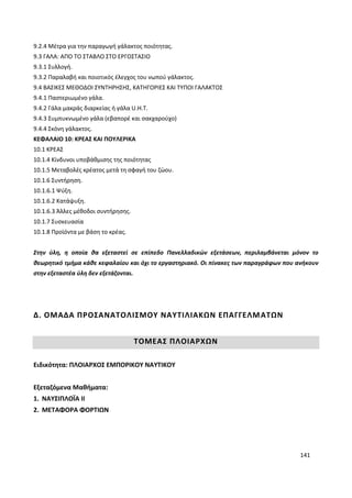 141
9.2.4 Μέτρα για την παραγωγή γάλακτος ποιότητας.
9.3 ΓΑΛΑ: ΑΠΟ ΤΟ ΣΤΑΒΛΟ ΣΤΟ ΕΡΓΟΣΤΑΣΙΟ
9.3.1 Συλλογή.
9.3.2 Παραλαβή και ποιοτικός έλεγχος του νωπού γάλακτος.
9.4 ΒΑΣΙΚΕΣ ΜΕΘΟΔΟΙ ΣΥΝΤΗΡΗΣΗΣ, ΚΑΤΗΓΟΡΙΕΣ ΚΑΙ ΤΥΠΟΙ ΓΑΛΑΚΤΟΣ
9.4.1 Παστεριωμένο γάλα.
9.4.2 Γάλα μακράς διαρκείας ή γάλα U.Η.Τ.
9.4.3 Συμπυκνωμένο γάλα (εβαπορέ και σακχαρούχο)
9.4.4 Σκόνη γάλακτος.
ΚΕΦΑΛΑΙΟ 10: ΚΡΕΑΣ ΚΑΙ ΠΟΥΛΕΡΙΚΑ
10.1 ΚΡΕΑΣ
10.1.4 Κίνδυνοι υποβάθμισης της ποιότητας
10.1.5 Μεταβολές κρέατος μετά τη σφαγή του ζώου.
10.1.6 Συντήρηση.
10.1.6.1 Ψύξη.
10.1.6.2 Κατάψυξη.
10.1.6.3 Άλλες μέθοδοι συντήρησης.
10.1.7 Συσκευασία
10.1.8 Προϊόντα με βάση το κρέας.
Στην ύλη, η οποία θα εξεταστεί σε επίπεδο Πανελλαδικών εξετάσεων, περιλαμβάνεται μόνον το
θεωρητικό τμήμα κάθε κεφαλαίου και όχι το εργαστηριακό. Οι πίνακες των παραγράφων που ανήκουν
στην εξεταστέα ύλη δεν εξετάζονται.
Δ. ΟΜΑΔΑ ΠΡΟΣΑΝΑΤΟΛΙΣΜΟΥ ΝΑΥΤΙΛΙΑΚΩΝ ΕΠΑΓΓΕΛΜΑΤΩΝ
ΤΟΜΕΑΣ ΠΛΟΙΑΡΧΩΝ
Ειδικότητα: ΠΛΟΙΑΡΧΟΣ ΕΜΠΟΡΙΚΟΥ ΝΑΥΤΙΚΟΥ
Εξεταζόμενα Μαθήματα:
1. ΝΑΥΣΙΠΛΟΪΑ ΙΙ
2. ΜΕΤΑΦΟΡΑ ΦΟΡΤΙΩΝ
 