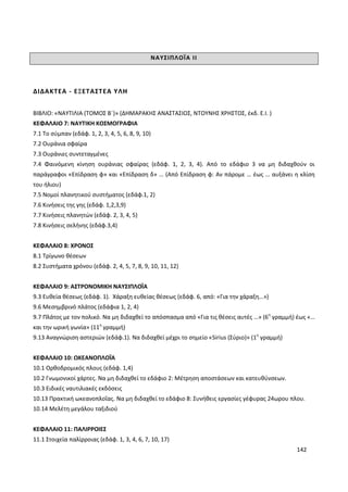142
ΝΑΥΣΙΠΛΟΪΑ ΙΙ
ΔΙΔΑΚΤΕΑ - ΕΞΕΤΑΣΤΕΑ ΥΛΗ
ΒΙΒΛΙΟ: «ΝΑΥΤΙΛΙΑ (ΤΟΜΟΣ Β΄)» (ΔΗΜΑΡΑΚΗΣ ΑΝΑΣΤΑΣΙΟΣ, ΝΤΟΥΝΗΣ ΧΡΗΣΤΟΣ, έκδ. Ε.Ι. )
ΚΕΦΑΛΑΙΟ 7: ΝΑΥΤΙΚΗ ΚΟΣΜΟΓΡΑΦΙΑ
7.1 Το σύμπαν (εδάφ. 1, 2, 3, 4, 5, 6, 8, 9, 10)
7.2 Ουράνια σφαίρα
7.3 Ουράνιες συντεταγμένες
7.4 Φαινόμενη κίνηση ουράνιας σφαίρας (εδάφ. 1, 2, 3, 4). Από το εδάφιο 3 να μη διδαχθούν οι
παράγραφοι «Επίδραση φ» και «Επίδραση δ» … (Από Επίδραση φ: Αν πάρομε … έως … αυξάνει η κλίση
του ήλιου)
7.5 Νομοί πλανητικού συστήματος (εδάφ.1, 2)
7.6 Κινήσεις της γης (εδάφ. 1,2,3,9)
7.7 Κινήσεις πλανητών (εδάφ. 2, 3, 4, 5)
7.8 Κινήσεις σελήνης (εδάφ.3,4)
ΚΕΦΑΛΑΙΟ 8: ΧΡΟΝΟΣ
8.1 Τρίγωνο θέσεων
8.2 Συστήματα χρόνου (εδάφ. 2, 4, 5, 7, 8, 9, 10, 11, 12)
ΚΕΦΑΛΑΙΟ 9: ΑΣΤΡΟΝΟΜΙΚΗ ΝΑΥΣΙΠΛΟΪΑ
9.3 Ευθεία θέσεως (εδάφ. 1). Χάραξη ευθείας θέσεως (εδάφ. 6, από: «Για την χάραξη…»)
9.6 Μεσημβρινό πλάτος (εδάφια 1, 2, 4)
9.7 Πλάτος με τον πολικό. Να μη διδαχθεί το απόσπασμα από «Για τις θέσεις αυτές …» (6η
γραμμή) έως «…
και την ωρική γωνία» (11η
γραμμή)
9.13 Αναγνώριση αστεριών (εδάφ.1). Να διδαχθεί μέχρι το σημείο «Sirius (Σύριο)» (1η
γραμμή)
ΚΕΦΑΛΑΙΟ 10: ΩΚΕΑΝΟΠΛΟΪΑ
10.1 Ορθοδρομικός πλους (εδάφ. 1,4)
10.2 Γνωμονικοί χάρτες. Να μη διδαχθεί το εδάφιο 2: Μέτρηση αποστάσεων και κατευθύνσεων.
10.3 Ειδικές ναυτιλιακές εκδόσεις
10.13 Πρακτική ωκεανοπλοΐας. Να μη διδαχθεί το εδάφιο 8: Συνήθεις εργασίες γέφυρας 24ωρου πλου.
10.14 Μελέτη μεγάλου ταξιδιού
ΚΕΦΑΛΑΙΟ 11: ΠΑΛΙΡΡΟΙΕΣ
11.1 Στοιχεία παλίρροιας (εδάφ. 1, 3, 4, 6, 7, 10, 17)
 