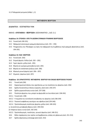 143
11.2 Παλιρροϊκά ρεύματα (εδάφ. 1, 2)
ΜΕΤΑΦΟΡΑ ΦΟΡΤΙΩΝ
ΔΙΔΑΚΤΕΑ - ΕΞΕΤΑΣΤΕΑ ΥΛΗ
ΒΙΒΛΙΟ: «ΕΥΣΤΑΘΕΙΑ – ΦΟΡΤΩΣΗ» (ΚΟΛΛΙΝΙΑΤΗΣ Ι., έκδ. Ε.Ι.)
Κεφάλαιο 14: ΣΤΟΙΧΕΙΑ ΑΠΟ ΤΗ ΔΙΕΘΝΗ ΣΥΜΒΑΣΗ ΓΡΑΜΜΗΣ ΦΟΡΤΩΣΕΩΣ
14.1 Γενικά (σελ.190-191)
14.2 Εφαρμογή κανονισμών γραμμής φορτώσεως (σελ. 191 – 194)
14.3 Υποχρεώσεις του Πλοιάρχου ως προς την εφαρμογή της Συμβάσεως περί γραμμής φορτώσεως (σελ.
194-195)
Κεφάλαιο 16: ΕΙΔΗ ΦΟΡΤΙΩΝ
16.1 Γενικά (σελ. 202)
16.2 Στερεά φορτία Χύδην (σελ. 202 – 205)
16.3 Υγρά φορτία χύδην (σελ.. 205)
16.4 Φορτία σε εμπορευματοκιβώτια (σελ. 205)
16.5 Φορτία σε κατάσταση ψύξεως (σελ. 206)
16.6 Κλασικό γενικό φορτίο (σελ. 206 – 207)
16.7 Σήμανση φορτίων (σελ. 207)
Κεφάλαιο 18: ΔΥΝΑΤΟΤΗΤΕΣ ΜΕΤΑΦΟΡΑΣ ΦΟΡΤΙΟΥ ΚΑΙ ΣΧΕΔΙΟ ΦΟΡΤΩΣΕΩΣ ΠΛΟΙΟΥ
18.1 Γενικά (σελ.236)
18.2 Χαρακτηριστικά πλοίου που σχετίζονται με την ποσότητα του φορτίου (σελ. 236)
18.3 Σχέδιο δυνατοτήτων πλοίου (capacity plan) (σελ. 236-237)
18.4 Σχέδιο χωρητικότητας κυτών (σελ. 237-238)
18.5 Ποσότητα φορτίου που μπορεί να φορτωθεί σε ένα πλοίο (σελ. 238-243)
18.5.1 Γενικά (σελ. 238)
18.5.2 Η σημασία του συντελεστή στοιβασίας του φορτίου (σελ.238-239)
18.5.3 Ποσοστό ασφάλειας καυσίμου και εφοδίων (σελ.239-240)
18.5.4 Προϋπολογισμός ποσότητας φορτίου χύδην (σελ. 240-243)
α. Δυνατότητα μεταφοράς βάρους (σελ. 240-242)
β. Επάρκεια όγκου κυτών (σελ. 242-243)
18.5.5 Προϋπολογισμός ποσότητας γενικού φορτίου (σελ. 248-251)
18.6 Άλλοι παράγοντες που πρέπει να λαμβάνονται υπόψη στη φόρτωση (σελ. 251-253)
18.7 Σχέδιο φορτώσεως (stowage plan) (σελ. 253)
 