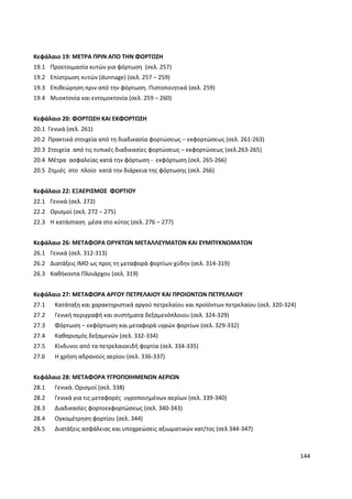 144
Κεφάλαιο 19: ΜΕΤΡΑ ΠΡΙΝ ΑΠΟ ΤΗΝ ΦΟΡΤΩΣΗ
19.1 Προετοιμασία κυτών για φόρτωση (σελ. 257)
19.2 Επίστρωση κυτών (dunnage) (σελ. 257 – 259)
19.3 Επιθεώρηση πριν από την φόρτωση. Πιστοποιητικά (σελ. 259)
19.4 Μυοκτονία και εντομοκτονία (σελ. 259 – 260)
Κεφάλαιο 20: ΦΟΡΤΩΣΗ ΚΑΙ ΕΚΦΟΡΤΩΣΗ
20.1 Γενικά (σελ. 261)
20.2 Πρακτικά στοιχεία από τη διαδικασία φορτώσεως – εκφορτώσεως (σελ. 261-263)
20.3 Στοιχεία από τις τυπικές διαδικασίες φορτώσεως – εκφορτώσεως (σελ.263-265)
20.4 Μέτρα ασφαλείας κατά την φόρτωση - εκφόρτωση (σελ. 265-266)
20.5 Ζημιές στο πλοίο κατά την διάρκεια της φόρτωσης (σελ. 266)
Κεφάλαιο 22: ΕΞΑΕΡΙΣΜΟΣ ΦΟΡΤΙΟΥ
22.1 Γενικά (σελ. 272)
22.2 Ορισμοί (σελ. 272 – 275)
22.3 Η κατάσταση μέσα στο κύτος (σελ. 276 – 277)
Κεφάλαιο 26: ΜΕΤΑΦΟΡΑ ΟΡΥΚΤΩΝ ΜΕΤΑΛΛΕΥΜΑΤΩΝ ΚΑΙ ΣΥΜΠΥΚΝΩΜΑΤΩΝ
26.1 Γενικά (σελ. 312-313)
26.2 Διατάξεις ΙΜΟ ως προς τη μεταφορά φορτίων χύδην (σελ. 314-319)
26.3 Καθήκοντα Πλοιάρχου (σελ. 319)
Κεφάλαιο 27: ΜΕΤΑΦΟΡΑ ΑΡΓΟΥ ΠΕΤΡΕΛΑΙΟΥ ΚΑΙ ΠΡΟΙΟΝΤΩΝ ΠΕΤΡΕΛΑΙΟΥ
27.1 Κατάταξη και χαρακτηριστικά αργού πετρελαίου και προϊόντων πετρελαίου (σελ. 320-324)
27.2 Γενική περιγραφή και συστήματα δεξαμενόπλοιου (σελ. 324-329)
27.3 Φόρτωση – εκφόρτωση και μεταφορά υγρών φορτίων (σελ. 329-332)
27.4 Καθαρισμός δεξαμενών (σελ. 332-334)
27.5 Κίνδυνοι από τα πετρελαιοειδή φορτία (σελ. 334-335)
27.6 Η χρήση αδρανούς αερίου (σελ. 336-337)
Κεφάλαιο 28: ΜΕΤΑΦΟΡΑ ΥΓΡΟΠΟΙΗΜΕΝΩΝ ΑΕΡΙΩΝ
28.1 Γενικά. Ορισμοί (σελ. 338)
28.2 Γενικά για τις μεταφορές υγροποιημένων αερίων (σελ. 339-340)
28.3 Διαδικασίες φορτοεκφορτώσεως (σελ. 340-343)
28.4 Ογκομέτρηση φορτίου (σελ. 344)
28.5 Διατάξεις ασφάλειας και υποχρεώσεις αξιωματικών κατ/τος (σελ 344-347)
 