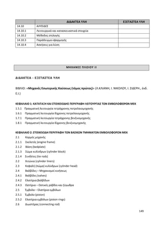 149
ΔΙΔΑΚΤΕΑ ΥΛΗ ΕΞΕΤΑΣΤΕΑ ΥΛΗ
14.10 ΑΛΥΣΙΔΕΣ
14.10.1 Λειτουργικά και κατασκευαστικά στοιχεία
14.10.2 Μέθοδος επιλογής
14.10.3 Παράδειγμα εφαρμογής
14.10.4 Ασκήσεις για λύση
ΜΗΧΑΝΕΣ ΠΛΟΙΟΥ ΙΙ
ΔΙΔΑΚΤΕΑ - ΕΞΕΤΑΣΤΕΑ ΥΛΗ
ΒΙΒΛΙΟ: «Μηχανές Εσωτερικής Καύσεως (τόμος πρώτος)» (Λ.ΚΛΙΑΝΗ, Ι. ΝΙΚΟΛΟΥ, Ι. ΣΙΔΕΡΗ., έκδ.
Ε.Ι.)
ΚΕΦΑΛΑΙΟ 1: ΚΑΤΑΤΑΞΗ ΚΑΙ ΣΤΟΙΧΕΙΩΔΗΣ ΠΕΡΙΓΡΑΦΗ ΛΕΙΤΟΥΡΓΙΑΣ ΤΩΝ ΕΜΒΟΛΟΦΟΡΩΝ ΜΕΚ
1.5.1 Πραγματική λειτουργία τετράχρονης πετρελαιομηχανής
1.6.1 Πραγματική λειτουργία δίχρονης πετρελαιομηχανής
1.7.1 Πραγματική λειτουργία τετράχρονης βενζινομηχανής
1.8.1 Πραγματική λειτουργία δίχρονης βενζινομηχανής
ΚΕΦΑΛΑΙΟ 2: ΣΤΟΙΧΕΙΩΔΗ ΠΕΡΙΓΡΑΦΗ ΤΩΝ ΒΑΣΙΚΩΝ ΤΜΗΜΑΤΩΝ ΕΜΒΟΛΟΦΟΡΩΝ ΜΕΚ
2.1 Κορμός μηχανής
2.1.1 Σκελετός (engine frame)
2.1.2 Βάση (bedplate)
2.1.3 Σώμα κυλίνδρων (cylinder block)
2.1.4 Συνδέτες (tie rods)
2.2 Χιτώνια (cylinder liners)
2.3 Κεφαλή (πώμα) κυλίνδρων (cylinder head)
2.4 Βαλβίδες – Μηχανισμοί κινήσεως
2.4.1 Βαλβίδες (valves)
2.4.2 Ελατήρια βαλβίδων
2.4.3 Ωστήρια – Ωστικές ράβδοι και ζύγωθρα
2.5 Έμβολα – Ελατήρια εμβόλων
2.5.1 Έμβολο (piston)
2.5.2 Ελατήρια εμβόλων (piston rings)
2.6 Διωστήρας (connecting rod)
 