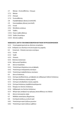 150
2.7 Βάκτρο – Στυπειοθλίπτης – Ζύγωμα
2.7.1 Βάκτρο
2.7.2 Ζύγωμα
2.7.3 Στυπειοθλίπτης
2.8 Στροφαλοφόρος άξονας (crankshaft)
2.9 Εκκεντροφόρος άξονας (camshaft)
2.9.1 Γενικά
2.9.2 Μετάδοση κινήσεως
2.10 Τριβείς
2.10.1 Κύριοι τριβείς βάσεως
2.10.2 Τριβείς διωστήρων
2.10.3 Ωστικός τριβέας
ΚΕΦΑΛΑΙΟ 6: ΔΙΚΤΥΑ ΤΩΝ ΕΜΒΟΛΟΦΟΡΩΝ ΝΑΥΤΙΚΩΝ ΠΕΤΡΕΛΑΙΟΜΗΧΑΝΩΝ
6.2.2 Γενικά χαρακτηριστικά και ιδιότητες πετρελαίου
6.2.4 Επίδραση των ιδιοτήτων στη λειτουργία της μηχανής
6.3 Λιπαντικά – Λίπανση ναυτικών κινητήρων
6.3.1 Γενικά
6.3.2 Τριβή
6.3.3 Λίπανση
6.3.5 Ιδιότητες λιπαντικών
6.3.6. Βελτιωτικά Πρόσθετα
6.4 Δίκτυο πετρελαίου
6.4.1 Υποσύστημα πληρώσεως και μεταφοράς
6.4.2 Υποσύστημα επεξεργασίας καυσίμου
6.4.3 Υποσύστημα τροφοδοτήσεως καυσίμου
6.5 Δίκτυο λιπάνσεως
6.5.1 Σύστημα αποθηκεύσεως, μεταφοράς και καθαρισμού λαδιού λιπάνσεως
6.5.2 Σύστημα λιπάνσεως κύριας μηχανής
6.5.3 Σύστημα κυλινδρελαίου κύριας μηχανής
6.5.4 Σύστημα λιπάνσεως στροβιλοϋπερπληρωτών
6.5.5 Έλεγχος του δικτύου λιπάνσεως
6.5.6 Καθαρισμός του δικτύου λιπάνσεως
6.5.7 Μέτρα προς αποφυγή της πρόωρης αποσυνθέσεως του λαδιού
6.6 Δίκτυο πεπιεσμένου αέρα
6.7 Μέθοδοι ανακτήσεως θερμότητας
6.8 Συστήματα ψύξεως με γλυκό νερό
6.8.1 Υποσύστημα νερού ψύξεως χιτωνίων
6.8.2 Υποσύστημα νερού ψύξεως εμβόλων
 