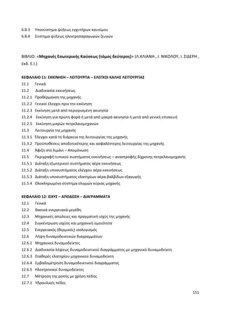 151
6.8.3 Υποσύστημα ψύξεως εγχυτήρων καυσίμου
6.8.4 Σύστημα ψύξεως ηλεκτροπαραγωγών ζευγών
ΒΙΒΛΙΟ: «Μηχανές Εσωτερικής Καύσεως (τόμος δεύτερος)» (Λ.ΚΛΙΑΝΗ , Ι. ΝΙΚΟΛΟΥ, Ι. ΣΙΔΕΡΗ ,
έκδ. Ε.Ι.)
ΚΕΦΑΛΑΙΟ 11: ΕΚΚΙΝΗΣΗ – ΛΕΙΤΟΥΡΓΙΑ – ΕΛΕΓΧΟΙ ΚΑΛΗΣ ΛΕΙΤΟΥΡΓΙΑΣ
11.1 Γενικά
11.2 Διαδικασία εκκινήσεως
11.2.1 Προθέρμανση της μηχανής
11.2.2 Γενικοί έλεγχοι πριν την εκκίνηση
11.2.3 Εκκίνηση μετά από περιορισμένη ακινησία
11.2.4 Εκκίνηση για πρώτη φορά ή μετά από μακρά ακινησία ή μετά από γενική επισκευή
11.2.5 Εκκίνηση μικρών πετρελαιομηχανών
11.3 Λειτουργία της μηχανής
11.3.1 Έλεγχοι κατά τη διάρκεια της λειτουργίας της μηχανής
11.3.2 Προϋποθέσεις αποδοτικότερης και ασφαλέστερης λειτουργίας της μηχανής
11.4 Άφιξη στο λιμάνι – Απομόνωση
11.5 Περιγραφή τυπικού συστήματος εκκινήσεως – αναστροφής δίχρονης πετρελαιομηχανής
11.5.1 Διάταξη εξωτερικού συστήματος αέρα εκκινήσεως
11.5.2 Διάταξη υποσυστήματος ελέγχου αέρα εκκινήσεως
11.5.3 Διάταξη υποσυστήματος ελατηρίων αέρα βαλβίδων εξαγωγής
11.5.4 Ολοκληρωμένο σύστημα ελιγμών κύριας μηχανής
ΚΕΦΑΛΑΙΟ 12: ΙΣΧΥΣ – ΑΠΟΔΟΣΗ – ΔΙΑΓΡΑΜΜΑΤΑ
12.1 Γενικά
12.2 Βασικά ενεργειακά μεγέθη
12.3 Μηχανικές απώλειες και πραγματική ισχύς της μηχανής
12.4 Συγκέντρωση ισχύος και μηχανική ομοιότητα
12.5 Ενεργειακός (θερμικός) ισολογισμός
12.6 Λήψη δυναμοδεικτικών διαγραμμάτων
12.6.1 Μηχανικοί δυναμοδείκτες
12.6.2 Διαδικασία λήψεως δυναμοδεικτικού διαγράμματος με μηχανικό δυναμοδείκτη
12.6.3 Σταθερές ελατηρίου μηχανικού δυναμοδείκτη
12.6.4 Εμβαδομέτρηση δυναμοδεικτικού διαγράμματος
12.6.5 Ηλεκτρονικοί δυναμοδείκτες
12.7 Μέτρηση της ροπής με χρήση πέδης
12.7.1 Υδραυλικές πέδες
 