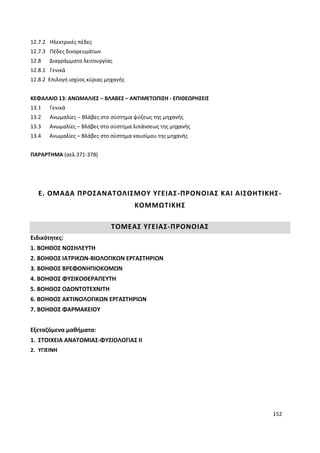 152
12.7.2 Ηλεκτρικές πέδες
12.7.3 Πέδες δινορευμάτων
12.8 Διαγράμματα λειτουργίας
12.8.1 Γενικά
12.8.2 Επιλογή ισχύος κύριας μηχανής
ΚΕΦΑΛΑΙΟ 13: ΑΝΩΜΑΛΙΕΣ – ΒΛΑΒΕΣ – ΑΝΤΙΜΕΤΩΠΙΣΗ - ΕΠΙΘΕΩΡΗΣΕΙΣ
13.1 Γενικά
13.2 Ανωμαλίες – Βλάβες στο σύστημα ψύξεως της μηχανής
13.3 Ανωμαλίες – Βλάβες στο σύστημα λιπάνσεως της μηχανής
13.4 Ανωμαλίες – Βλάβες στο σύστημα καυσίμου της μηχανής
ΠΑΡΑΡΤΗΜΑ (σελ.371-378)
Ε. ΟΜΑΔΑ ΠΡΟΣΑΝΑΤΟΛΙΣΜΟΥ ΥΓΕΙΑΣ-ΠΡΟΝΟΙΑΣ ΚΑΙ ΑΙΣΘΗΤΙΚΗΣ-
ΚΟΜΜΩΤΙΚΗΣ
ΤΟΜΕΑΣ ΥΓΕΙΑΣ-ΠΡΟΝΟΙΑΣ
Ειδικότητες:
1. ΒΟΗΘΟΣ ΝΟΣΗΛΕΥΤΗ
2. ΒΟΗΘΟΣ ΙΑΤΡΙΚΩΝ-ΒΙΟΛΟΓΙΚΩΝ ΕΡΓΑΣΤΗΡΙΩΝ
3. ΒΟΗΘΟΣ ΒΡΕΦΟΝΗΠΙΟΚΟΜΩΝ
4. ΒΟΗΘΟΣ ΦΥΣΙΚΟΘΕΡΑΠΕΥΤΗ
5. ΒΟΗΘΟΣ ΟΔΟΝΤΟΤΕΧΝΙΤΗ
6. ΒΟΗΘΟΣ ΑΚΤΙΝΟΛΟΓΙΚΩΝ ΕΡΓΑΣΤΗΡΙΩΝ
7. ΒΟΗΘΟΣ ΦΑΡΜΑΚΕΙΟΥ
Εξεταζόμενα μαθήματα:
1. ΣΤΟΙΧΕΙΑ ΑΝΑΤΟΜΙΑΣ-ΦΥΣΙΟΛΟΓΙΑΣ ΙΙ
2. ΥΓΙΕΙΝΗ
 