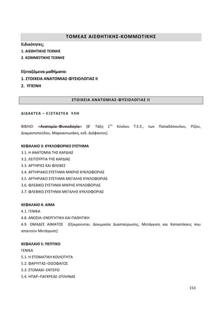 153
ΤΟΜΕΑΣ ΑΙΣΘΗΤΙΚΗΣ-ΚΟΜΜΩΤΙΚΗΣ
Ειδικότητες:
1. ΑΙΣΘΗΤΙΚΗΣ ΤΕΧΝΗΣ
2. ΚΟΜΜΩΤΙΚΗΣ ΤΕΧΝΗΣ
Εξεταζόμενα μαθήματα:
1. ΣΤΟΙΧΕΙΑ ΑΝΑΤΟΜΙΑΣ-ΦΥΣΙΟΛΟΓΙΑΣ ΙΙ
2. ΥΓΙΕΙΝΗ
ΣΤΟΙΧΕΙΑ ΑΝΑΤΟΜΙΑΣ-ΦΥΣΙΟΛΟΓΙΑΣ ΙΙ
ΔΙΔΑΚΤΕΑ – ΕΞΕΤΑΣΤΕΑ ΥΛΗ
ΒΙΒΛΙΟ: «Ανατομία−Φυσιολογία» (Β΄ Τάξη 1ου
Κύκλου Τ.Ε.Ε., των Παπαδόπουλου, Ρίζου,
Διαμαντοπούλου, Μαρκαντωνάκη, εκδ. Διόφαντος)
ΚΕΦΑΛΑΙΟ 3: ΚΥΚΛΟΦΟΡΙΚΟ ΣΥΣΤΗΜΑ
3.1. Η ΑΝΑΤΟΜΙΑ ΤΗΣ ΚΑΡΔΙΑΣ
3.2. ΛΕΙΤΟΥΡΓΙΑ ΤΗΣ ΚΑΡΔΙΑΣ
3.3. ΑΡΤΗΡΙΕΣ ΚΑΙ ΦΛΕΒΕΣ
3.4. ΑΡΤΗΡΙΑΚΟ ΣΥΣΤΗΜΑ ΜΙΚΡΗΣ ΚΥΚΛΟΦΟΡΙΑΣ
3.5. ΑΡΤΗΡΙΑΚΟ ΣΥΣΤΗΜΑ ΜΕΓΑΛΗΣ ΚΥΚΛΟΦΟΡΙΑΣ
3.6. ΦΛΕΒΙΚΟ ΣΥΣΤΗΜΑ ΜΙΚΡΗΣ ΚΥΚΛΟΦΟΡΙΑΣ
3.7. ΦΛΕΒΙΚΟ ΣΥΣΤΗΜΑ ΜΕΓΑΛΗΣ ΚΥΚΛΟΦΟΡΙΑΣ
ΚΕΦΑΛΑΙΟ 4: ΑΙΜΑ
4.1. ΓΕΝΙΚΑ
4.8. ΑΝΟΣΙΑ−ΕΝΕΡΓΗΤΙΚΗ ΚΑΙ ΠΑΘΗΤΙΚΗ
4.9. ΟΜΑΔΕΣ ΑΙΜΑΤΟΣ (Εξαιρούνται: Δοκιμασία Διασταύρωσης, Μετάγγιση και Καταστάσεις που
απαιτούν Μετάγγιση)
ΚΕΦΑΛΑΙΟ 5: ΠΕΠΤΙΚΟ
ΓΕΝΙΚΑ
5.1. Η ΣΤΟΜΑΤΙΚΗ ΚΟΙΛΟΤΗΤΑ
5.2. ΦΑΡΥΓΓΑΣ−ΟΙΣΟΦΑΓΟΣ
5.3. ΣΤΟΜΑΧΙ−ΕΝΤΕΡΟ
5.4. ΗΠΑΡ−ΠΑΓΚΡΕΑΣ−ΣΠΛΗΝΑΣ
 