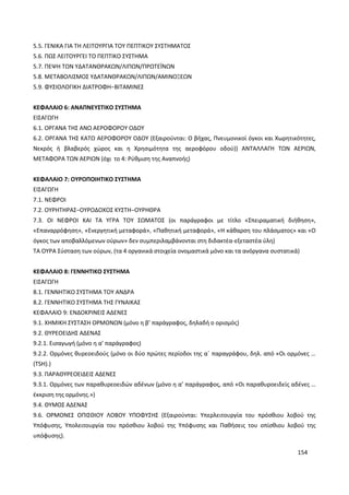 154
5.5. ΓΕΝΙΚΑ ΓΙΑ ΤΗ ΛΕΙΤΟΥΡΓΙΑ ΤΟΥ ΠΕΠΤΙΚΟΥ ΣΥΣΤΗΜΑΤΟΣ
5.6. ΠΩΣ ΛΕΙΤΟΥΡΓΕΙ ΤΟ ΠΕΠΤΙΚΟ ΣΥΣΤΗΜΑ
5.7. ΠΕΨΗ ΤΩΝ ΥΔΑΤΑΝΘΡΑΚΩΝ/ΛΙΠΩΝ/ΠΡΩΤΕΪΝΩΝ
5.8. ΜΕΤΑΒΟΛΙΣΜΟΣ ΥΔΑΤΑΝΘΡΑΚΩΝ/ΛΙΠΩΝ/ΑΜΙΝΟΞΕΩΝ
5.9. ΦΥΣΙΟΛΟΓΙΚΗ ΔΙΑΤΡΟΦΗ−ΒΙΤΑΜΙΝΕΣ
ΚΕΦΑΛΑΙΟ 6: ΑΝΑΠΝΕΥΣΤΙΚΟ ΣΥΣΤΗΜΑ
ΕΙΣΑΓΩΓΗ
6.1. ΟΡΓΑΝΑ ΤΗΣ ΑΝΩ ΑΕΡΟΦΟΡΟΥ ΟΔΟΥ
6.2. ΟΡΓΑΝΑ ΤΗΣ ΚΑΤΩ ΑΕΡΟΦΟΡΟΥ ΟΔΟΥ (Εξαιρούνται: Ο βήχας, Πνευμονικοί όγκοι και Χωρητικότητες,
Νεκρός ή βλαβερός χώρος και η Χρησιμότητα της αεροφόρου οδού)) ΑΝΤΑΛΛΑΓΗ ΤΩΝ ΑΕΡΙΩΝ,
ΜΕΤΑΦΟΡΑ ΤΩΝ ΑΕΡΙΩΝ (όχι το 4: Ρύθμιση της Αναπνοής)
ΚΕΦΑΛΑΙΟ 7: ΟΥΡΟΠΟΙΗΤΙΚΟ ΣΥΣΤΗΜΑ
ΕΙΣΑΓΩΓΗ
7.1. ΝΕΦΡΟΙ
7.2. ΟΥΡΗΤΗΡΑΣ−ΟΥΡΟΔΟΧΟΣ ΚΥΣΤΗ−ΟΥΡΗΘΡΑ
7.3. ΟΙ ΝΕΦΡΟΙ ΚΑΙ ΤΑ ΥΓΡΑ ΤΟΥ ΣΩΜΑΤΟΣ (οι παράγραφοι με τίτλο «Σπειραματική διήθηση»,
«Επαναρρόφηση», «Ενεργητική μεταφορά», «Παθητική μεταφορά», «Η κάθαρση του πλάσματος» και «Ο
όγκος των αποβαλλόμενων ούρων» δεν συμπεριλαμβάνονται στη διδακτέα-εξεταστέα ύλη)
ΤΑ ΟΥΡΑ Σύσταση των ούρων, (τα 4 οργανικά στοιχεία ονομαστικά μόνο και τα ανόργανα συστατικά)
ΚΕΦΑΛΑΙΟ 8: ΓΕΝΝΗΤΙΚΟ ΣΥΣΤΗΜΑ
ΕΙΣΑΓΩΓΗ
8.1. ΓΕΝΝΗΤΙΚΟ ΣΥΣΤΗΜΑ ΤΟΥ ΑΝΔΡΑ
8.2. ΓΕΝΝΗΤΙΚΟ ΣΥΣΤΗΜΑ ΤΗΣ ΓΥΝΑΙΚΑΣ
ΚΕΦΑΛΑΙΟ 9: ΕΝΔΟΚΡΙΝΕΙΣ ΑΔΕΝΕΣ
9.1. ΧΗΜΙΚΗ ΣΥΣΤΑΣΗ ΟΡΜΟΝΩΝ (μόνο η β’ παράγραφος, δηλαδή ο ορισμός)
9.2. ΘΥΡΕΟΕΙΔΗΣ ΑΔΕΝΑΣ
9.2.1. Εισαγωγή (μόνο η α’ παράγραφος)
9.2.2. Ορμόνες θυρεοειδούς (μόνο οι δύο πρώτες περίοδοι της α΄ παραγράφου, δηλ. από «Οι ορμόνες …
(TSH).)
9.3. ΠΑΡΑΘΥΡΕΟΕΙΔΕΙΣ ΑΔΕΝΕΣ
9.3.1. Ορμόνες των παραθυρεοειδών αδένων (μόνο η α’ παράγραφος, από «Οι παραθυροειδείς αδένες …
έκκριση της ορμόνης.»)
9.4. ΘΥΜΟΣ ΑΔΕΝΑΣ
9.6. ΟΡΜΟΝΕΣ ΟΠΙΣΘΙΟΥ ΛΟΒΟΥ ΥΠΟΦΥΣΗΣ (Εξαιρούνται: Υπερλειτουργία του πρόσθιου λοβού της
Υπόφυσης, Υπολειτουργία του πρόσθιου λοβού της Υπόφυσης και Παθήσεις του οπίσθιου λοβού της
υπόφυσης).
 