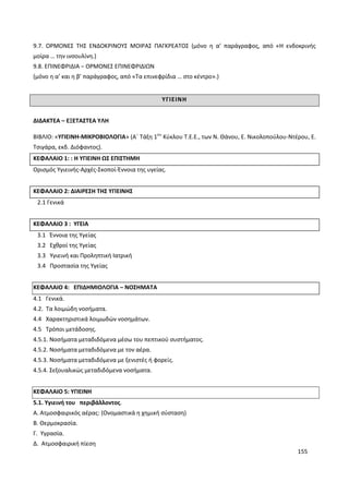 155
9.7. ΟΡΜΟΝΕΣ ΤΗΣ ΕΝΔΟΚΡΙΝΟΥΣ ΜΟΙΡΑΣ ΠΑΓΚΡΕΑΤΟΣ (μόνο η α’ παράγραφος, από «Η ενδοκρινής
μοίρα … την ινσουλίνη.)
9.8. ΕΠΙΝΕΦΡΙΔΙΑ – ΟΡΜΟΝΕΣ ΕΠΙΝΕΦΡΙΔΙΩΝ
(μόνο η α’ και η β’ παράγραφος, από «Τα επινεφρίδια … στο κέντρο».)
ΥΓΙΕΙΝΗ
ΔΙΔΑΚΤΕΑ – ΕΞΕΤΑΣΤΕΑ ΥΛΗ
ΒΙΒΛΙΟ: «ΥΓΙΕΙΝΗ-ΜΙΚΡΟΒΙΟΛΟΓΙΑ» (Α΄ Τάξη 1ου
Κύκλου Τ.Ε.Ε., των Ν. Θάνου, Ε. Νικολοπούλου-Ντέρου, Ε.
Τσιγάρα, εκδ. Διόφαντος).
ΚΕΦΑΛΑΙΟ 1: : Η ΥΓΙΕΙΝΗ ΩΣ ΕΠΙΣΤΗΜΗ
Ορισμός Υγιεινής-Αρχές-Σκοποί-Έννοια της υγείας.
ΚΕΦΑΛΑΙΟ 2: ΔΙΑΙΡΕΣΗ ΤΗΣ ΥΓΙΕΙΝΗΣ
2.1 Γενικά
ΚΕΦΑΛΑΙΟ 3 : ΥΓΕΙΑ
3.1 Έννοια της Υγείας
3.2 Εχθροί της Υγείας
3.3 Υγιεινή και Προληπτική Ιατρική
3.4 Προστασία της Υγείας
ΚΕΦΑΛΑΙΟ 4: ΕΠΙΔΗΜΙΟΛΟΓΙΑ – ΝΟΣΗΜΑΤΑ
4.1 Γενικά.
4.2. Τα λοιμώδη νοσήματα.
4.4 Χαρακτηριστικά λοιμωδών νοσημάτων.
4.5 Τρόποι μετάδοσης.
4.5.1. Νοσήματα μεταδιδόμενα μέσω του πεπτικού συστήματος.
4.5.2. Νοσήματα μεταδιδόμενα με τον αέρα.
4.5.3. Νοσήματα μεταδιδόμενα με ξενιστές ή φορείς.
4.5.4. Σεξουαλικώς μεταδιδόμενα νοσήματα.
ΚΕΦΑΛΑΙΟ 5: ΥΓΙΕΙΝΗ
5.1. Υγιεινή του περιβάλλοντος.
Α. Ατμοσφαιρικός αέρας: (Ονομαστικά η χημική σύσταση)
Β. Θερμοκρασία.
Γ. Υγρασία.
Δ. Ατμοσφαιρική πίεση
 