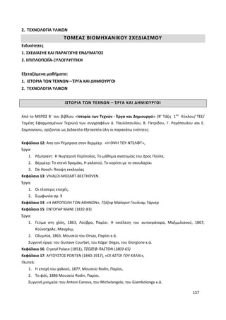 157
2. ΤΕΧΝΟΛΟΓΙΑ ΥΛΙΚΩΝ
ΤΟΜΕΑΣ ΒΙΟΜΗΧΑΝΙΚΟΥ ΣΧΕΔΙΑΣΜΟΥ
Ειδικότητες
1. ΣΧΕΔΙΑΣΗΣ ΚΑΙ ΠΑΡΑΓΩΓΗΣ ΕΝΔΥΜΑΤΟΣ
2. ΕΠΙΠΛΟΠΟΙΪΑ-ΞΥΛΟΓΛΥΠΤΙΚΗ
Εξεταζόμενα μαθήματα:
1. ΙΣΤΟΡΙΑ ΤΩΝ ΤΕΧΝΩΝ – ΈΡΓΑ ΚΑΙ ΔΗΜΙΟΥΡΓΟΙ
2. ΤΕΧΝΟΛΟΓΙΑ ΥΛΙΚΩΝ
ΙΣΤΟΡΙΑ ΤΩΝ ΤΕΧΝΩΝ – ΈΡΓΑ ΚΑΙ ΔΗΜΙΟΥΡΓΟΙ
Από το ΜΕΡΟΣ Β΄ του βιβλίου «Ιστορία των Τεχνών - Έργα και Δημιουργοί» (Β’ Τάξη 1ου
Κύκλου/ ΤΕΕ/
Τομέας Εφαρμοσμένων Τεχνών) των συγγραφέων Δ. Παυλόπουλου, Β. Πετρίδου, Γ. Ρηγόπουλου και Ε.
Σαμπανίκου, ορίζονται ως Διδακτέα-Εξεταστέα ύλη οι παρακάτω ενότητες:
Κεφάλαιο 12: Απο τον Ρέμπραντ στον Βερμέερ. «Η ΟΨΗ ΤΟΥ ΝΤΕΛΦΤ»,
Έργα:
1. Ρέμπραντ: Η Νυχτερινή Περίπολος, Το μάθημα ανατομίας του Δρος Πούλπ,
2. Βερμέερ: Το στενό δρομάκι, Η γαλατού, Το κορίτσι με το σκουλαρίκι
3. De Hooch: Άποψη εκκλησίας
Κεφάλαιο 13: VIVALDI-MOZART-BEETHOVEN.
Έργα:
1. Οι τέσσερις εποχές,
2. Συμφωνία αρ. 9
Κεφάλαιο 14: «Η ΑΚΡΟΠΟΛΗ ΤΩΝ ΑΘΗΝΩΝ», Τζόζεφ Μάλορντ Γουίλιαμ Τάρνερ
Κεφάλαιο 15: ΕΝΤΟΥΑΡ ΜΑΝΕ (1832-83)
Έργα:
1. Γεύμα στη χλόη, 1863, Λούβρο, Παρίσι. Η εκτέλεση του αυτοκράτορα, Μαξιμιλιανού, 1867,
Κούνοτχαλε, Μανχάιμ,
2. Ολυμπία, 1863, Μουσείο του Orsay, Παρίσι κ.ά.
Συγγενή έργα: του Gustave Courbet, του Edgar Degas, του Giorgione κ.ά.
Κεφάλαιο 16: Crystal Palace (1851), ΤΖΟΖΕΦ ΠΑΣΤΟΝ (1803-65)
Κεφάλαιο 17: ΑΥΓΟΥΣΤΟΣ ΡΟΝΤΕΝ (1840-1917), «ΟΙ ΑΣΤΟΙ ΤΟΥ ΚΑΛΑΙ»,
Γλυπτά:
1. Η εποχή του χαλκού, 1877, Μουσείο Rodin, Παρίσι,
2. Το φιλί, 1886 Μουσείο Rodin, Παρίσι.
Συγγενή μνημεία: του Antoni Canova, του Michelangelo, του Giambolonga κ.ά.
 