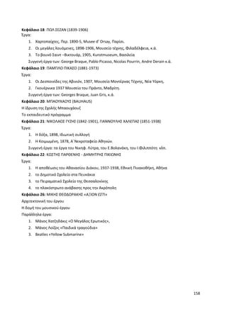 158
Κεφάλαιο 18: ΠΩΛ ΣΕΖΑΝ (1839-1906)
Έργα:
1. Χαρτοπαίχτες, Περ. 1890-5, Musee d’ Orsay, Παρίσι.
2. Οι μεγάλες λουόμενες, 1898-1906, Μουσείο τέχνης, Φιλαδέλφεια, κ.ά.
3. Το βουνό Σαιντ –Βικτουάρ, 1905, Kunstmuseum, Βασιλεία
Συγγενή έργα των: George Braque, Pablo Picasso, Nicolas Pourrin, Andre Derain κ.ά.
Κεφάλαιο 19: ΠΑΜΠΛΟ ΠΙΚΑΣΟ (1881-1973)
Έργα:
1. Οι Δεσποινίδες της Αβινιόν, 1907, Μουσείο Μοντέρνας Τέχνης, Νέα Υόρκη,
2. Γκουέρνικα 1937 Μουσείο του Πράντο, Μαδρίτη.
Συγγενή έργα των: Georges Braque, Juan Gris, κ.ά.
Κεφάλαιο 20: ΜΠΑΟΥΧΑΟΥΣ (BAUHAUS)
Η ίδρυση της Σχολής Μπαουχάουζ
Το εκπαιδευτικό πρόγραμμα
Κεφάλαιο 21: ΝΙΚΟΛΑΟΣ ΓΥΖΗΣ (1842-1901), ΓΙΑΝΝΟΥΛΗΣ ΧΑΛΕΠΑΣ (1851-1938)
Έργα:
1. Η δόξα, 1898, Ιδιωτική συλλογή
2. Η Κοιμωμένη, 1878, Α΄Νεκροταφείο Αθηνών.
Συγγενή έργα: τα έργα του Νικηφ. Λύτρα, του Ε.Βολανάκη, του Ι.Φιλιππότη κλπ.
Κεφάλαιο 22: ΚΩΣΤΗΣ ΠΑΡΘΕΝΗΣ - ΔΗΜΗΤΡΗΣ ΠΙΚΙΩΝΗΣ
Έργα:
1. Η αποθέωσις του Αθανασίου Διάκου, 1937-1938, Εθνική Πινακοθήκη, Αθήνα
2. το Δημοτικό Σχολείο στα Πευκάκια
3. το Πειραματικό Σχολείο της Θεσσαλονίκης
4. το πλακόστρωτο ανάβασης προς την Ακρόπολη
Κεφάλαιο 26: ΜΙΚΗΣ ΘΕΟΔΩΡΑΚΗΣ «ΑΞΙΟΝ ΕΣΤΙ»
Αρχιτεκτονική του έργου
Η δομή του μουσικού έργου
Παράλληλα έργα:
1. Μάνος Χατζηδάκις «Ο Μεγάλος Ερωτικός»,
2. Μάνος Λοίζος «Παιδικά τραγούδια»
3. Beatles «Yellow Submarine»
 