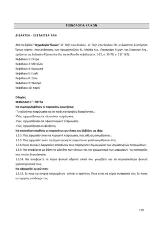 159
ΤΕΧΝΟΛΟΓΙΑ ΥΛΙΚΩΝ
ΔΙΔΑΚΤΕΑ - ΕΞΕΤΑΣΤΕΑ ΥΛΗ
Από το βιβλίο “Τεχνολογία Υλικών”, Β΄ Τάξη 1ου Κύκλου - Α΄ Τάξη 2ου Κύκλου ΤΕΕ, ειδικότητα: Συντήρηση
Έργων τέχνης- Αποκατάσταση, των Αργυροπούλου Β., Μαλέα Αικ., Παναγιάρη Γεωργ. και Στασινού Αγγ.,
ορίζονται ως Διδακτέα-Εξεταστέα ύλη τα ακόλουθα κεφάλαια (σ. 1-22, σ. 33-79, σ. 117-162):
Κεφάλαιο 1: Πέτρα
Κεφάλαιο 3: Μέταλλα
Κεφάλαιο 4: Κεραμικά
Κεφάλαιο 5: Γυαλί
Κεφάλαιο 8: Ξύλο
Κεφάλαιο 9: Ύφασμα
Κεφάλαιο 10: Χαρτί
Οδηγίες
ΚΕΦΑΛΑΙΟ 1ο
: ΠΕΤΡΑ
Να συμπεριληφθούν οι παρακάτω ερωτήσεις:
-Τι καλούνται πετρώματα και σε ποιές κατηγορίες διακρίνονται ;
-Πώς σχηματίζονται τα πλουτώνια πετρώματα;
-Πώς σχηματίζονται τα ηφαιστειογενή πετρώματα;
-Πώς σχηματίζονται οι φλεβίτες;
Να επαναδιατυπωθούν οι παρακάτω ερωτήσεις του βιβλίου ως εξής:
1.5.3. Πώς σχηματίστηκαν τα πυριγενή πετρώματα, πώς αλλιώς ονομάζονται ;
1.5.5. Πώς σχηματίστηκαν τα ιζηματογενή πετρώματα και γιατί ονομάζονται έτσι;
1.5.6 Ποιες φυσικές διεργασίες αποτελούν τους παράγοντες δημιουργίας των ιζηματογενών πετρωμάτων;
1.5.9. Να αναφέρετε με βάση το μέγεθος των κόκκων και τον χρωματισμό των μαρμάρων τις κατηγορίες
στις οποίες διακρίνονται.
1.5.14. Να αναφέρετε τα κύρια φυσικά αδρανή υλικά που γνωρίζετε και τα σημαντικότερα φυσικά
χαρακτηριστικά τους.
Να αφαιρεθεί η ερώτηση:
1.5.12. Σε ποια κατηγορία πετρωμάτων ανήκει ο γρανίτης; Ποια είναι τα κύρια συστατικά του; Σε ποιες
κατηγορίες υποδιαιρείται;
 