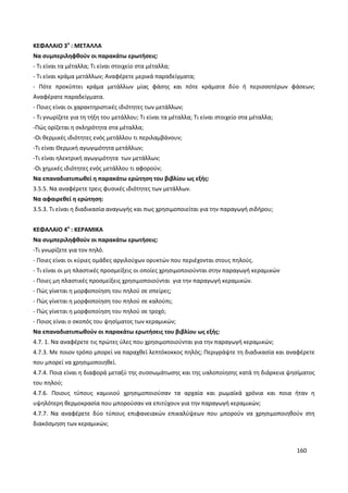 160
ΚΕΦΑΛΑΙΟ 3ο
: ΜΕΤΑΛΛΑ
Να συμπεριληφθούν οι παρακάτω ερωτήσεις:
- Τι είναι τα μέταλλα; Τι είναι στοιχείο στα μέταλλα;
- Τι είναι κράμα μετάλλων; Αναφέρετε μερικά παραδείγματα;
- Πότε προκύπτει κράμα μετάλλων μίας φάσης και πότε κράματα δύο ή περισσοτέρων φάσεων;
Αναφέρατε παραδείγματα.
- Ποιες είναι οι χαρακτηριστικές ιδιότητες των μετάλλων;
- Τι γνωρίζετε για τη τήξη του μετάλλου; Τι είναι τα μέταλλα; Τι είναι στοιχείο στα μέταλλα;
-Πώς ορίζεται η σκληρότητα στα μέταλλα;
-Οι θερμικές ιδιότητες ενός μετάλλου τι περιλαμβάνουν;
-Τι είναι Θερμική αγωγιμότητα μετάλλων;
-Τι είναι ηλεκτρική αγωγιμότητα των μετάλλων;
-Οι χημικές ιδιότητες ενός μετάλλου τι αφορούν;
Να επαναδιατυπωθεί η παρακάτω ερώτηση του βιβλίου ως εξής:
3.5.5. Να αναφέρετε τρεις φυσικές ιδιότητες των μετάλλων.
Να αφαιρεθεί η ερώτηση:
3.5.3. Τι είναι η διαδικασία αναγωγής και πως χρησιμοποιείται για την παραγωγή σιδήρου;
ΚΕΦΑΛΑΙΟ 4ο
: ΚΕΡΑΜΙΚΑ
Να συμπεριληφθούν οι παρακάτω ερωτήσεις:
-Τι γνωρίζετε για τον πηλό.
- Ποιες είναι οι κύριες ομάδες αργιλούχων ορυκτών που περιέχονται στους πηλούς.
- Τι είναι οι μη πλαστικές προσμείξεις οι οποίες χρησιμοποιούνται στην παραγωγή κεραμικών
- Ποιες μη πλαστικές προσμείξεις χρησιμοποιούνται για την παραγωγή κεραμικών.
- Πώς γίνεται η μορφοποίηση του πηλού σε σπείρες;
- Πώς γίνεται η μορφοποίηση του πηλού σε καλούπι;
- Πώς γίνεται η μορφοποίηση του πηλού σε τροχό;
- Ποιος είναι ο σκοπός του ψησίματος των κεραμικών;
Να επαναδιατυπωθούν οι παρακάτω ερωτήσεις του βιβλίου ως εξής:
4.7. 1. Να αναφέρετε τις πρώτες ύλες που χρησιμοποιούνται για την παραγωγή κεραμικών;
4.7.3. Με ποιον τρόπο μπορεί να παραχθεί λεπτόκοκκος πηλός; Περιγράψτε τη διαδικασία και αναφέρετε
που μπορεί να χρησιμοποιηθεί.
4.7.4. Ποια είναι η διαφορά μεταξύ της συσσωμάτωσης και της υαλοποίησης κατά τη διάρκεια ψησίματος
του πηλού;
4.7.6. Ποιους τύπους καμινιού χρησιμοποιούσαν τα αρχαία και ρωμαϊκά χρόνια και ποια ήταν η
υψηλότερη θερμοκρασία που μπορούσαν να επιτύχουν για την παραγωγή κεραμικών;
4.7.7. Να αναφέρετε δύο τύπους επιφανειακών επικαλύψεων που μπορούν να χρησιμοποιηθούν στη
διακόσμηση των κεραμικών;
 