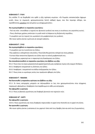 161
ΚΕΦΑΛΑΙΟ 5ο
: ΓΥΑΛΙ
Στη σελίδα 71 να διορθωθεί στο ορθό η εξής πρόταση κειμένου: «Οι Ρωμαίοι κατασκεύαζαν άχρωμο
γυαλί, όπως το σημερινό, χρησιμοποιώντας λεπτή καθαρή άμμο, που δεν περιείχε σίδηρο, και
προσθέτοντας μαγγάνιο και αντιμόνιο ως αποχρωματιστές».
Να συμπεριληφθούν οι παρακάτω ερωτήσεις:
- Πού και πότε επινοήθηκε η τεχνική του φυσητού γυαλιού και ποιες οι συνέπειες του γεγονότος αυτού;
- Ποιες ιδιαίτερες χρήσεις απέκτησε το γυαλί κατά τη διάρκεια της Βυζαντινής περιόδου;
-Τι γνωρίζετε για την τεχνική του μωσαϊκού στη μορφοποίηση του γυαλιού;
-Με ποιον τρόπο γίνεται η χύτευση σε ανοιχτό καλούπι;
ΚΕΦΑΛΑΙΟ 8ο
: ΞΥΛΟ
Να συμπεριληφθούν οι παρακάτω ερωτήσεις:
-Τι γνωρίζετε για την πυκνότητα του ξύλου;
-Πώς ορίζεται η σκληρότητα ενός ξύλου; Ποια ξύλα θεωρούνται σκληρά και ποια μαλακά;
-Για ποιο λόγο απαιτείται ξήρανση του ξύλου πριν τη τελική μορφοποίησή του;
-Τι ονομάζουμε μαρκετερί και τι παρκετερί στη διακόσμηση του ξύλου;
Να επαναδιατυπωθούν οι παρακάτω ερωτήσεις του βιβλίου ως εξής:
8.6.2. Ποια είναι τα κύρια μακροσκοπικά χαρακτηριστικά μιας εγκάρσιας τομής ενός κορμού δένδρου;
8.6.5. Αναφέρετε ονομαστικά τις ιδιότητες του ξύλου.
8.6.6. Αναφέρατε ονομαστικά τα στάδια επεξεργασίας του ξύλου.
8.6.7. Ποιες είναι οι κυριότερες αιτίες που προξενούν φθορές στο ξύλο;
ΚΕΦΑΛΑΙΟ 9ο
: ΥΦΑΣΜΑ
Να διατυπωθεί η παρακάτω ερώτηση του βιβλίου ως εξής:
9.5.1. Σε ποιες κατηγορίες μπορούν να ταξινομηθούν οι ίνες που χρησιμοποιούνται στην σύγχρονη
παραγωγή υφασμάτων; Αναφέρατε ένα παράδειγμα σε κάθε μια κατηγορία.
Να αφαιρεθεί η ερώτηση
9.5.2. Ποιες οι βασικές ομοιότητες και διαφορές φυσικών και τεχνητών ινών;
ΚΕΦΑΛΑΙΟ 10ο
: ΧΑΡΤΙ
Να αφαιρεθεί η ερώτηση:
10.4.5. Ποιες ομοιότητες και ποιες διαφορές παρουσιάζει το χαρτί στην Ανατολή και το χαρτί στη Δύση;
Να προστεθεί η ερώτηση:
-Με ποιον τρόπο γίνεται η κατασκευή του χαρτιού τόσο από τους Άραβες όσο και από τους Ευρωπαίους;
 