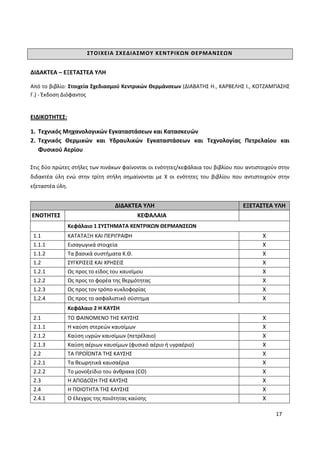 17
ΣΤΟΙΧΕΙΑ ΣΧΕΔΙΑΣΜΟΥ ΚΕΝΤΡΙΚΩΝ ΘΕΡΜΑΝΣΕΩΝ
ΔΙΔΑΚΤΕΑ – ΕΞΕΤΑΣΤΕΑ ΥΛΗ
Από το βιβλίο: Στοιχεία Σχεδιασμού Κεντρικών Θερμάνσεων (ΔΙΑΒΑΤΗΣ Η., ΚΑΡΒΕΛΗΣ Ι., ΚΟΤΖΑΜΠΑΣΗΣ
Γ.) - Έκδοση Διόφαντος
ΕΙΔΙΚΟΤΗΤΕΣ:
1. Τεχνικός Μηχανολογικών Εγκαταστάσεων και Κατασκευών
2. Τεχνικός Θερμικών και Υδραυλικών Εγκαταστάσεων και Τεχνολογίας Πετρελαίου και
Φυσικού Αερίου
Στις δύο πρώτες στήλες των πινάκων φαίνονται οι ενότητες/κεφάλαια του βιβλίου που αντιστοιχούν στην
διδακτέα ύλη ενώ στην τρίτη στήλη σημαίνονται με Χ οι ενότητες του βιβλίου που αντιστοιχούν στην
εξεταστέα ύλη.
ΔΙΔΑΚΤΕΑ ΥΛΗ ΕΞΕΤΑΣΤΕΑ ΥΛΗ
ΕΝΟΤΗΤΕΣ ΚΕΦΑΛΑΙΑ
Κεφάλαιο 1 ΣΥΣΤΗΜΑΤΑ ΚΕΝΤΡΙΚΩΝ ΘΕΡΜΑΝΣΕΩΝ
1.1 ΚΑΤΑΤΑΞΗ ΚΑΙ ΠΕΡΙΓΡΑΦΗ Χ
1.1.1 Εισαγωγικά στοιχεία Χ
1.1.2 Τα βασικά συστήματα Κ.Θ. Χ
1.2 ΣΥΓΚΡΙΣΕΙΣ ΚΑΙ ΧΡΗΣΕΙΣ Χ
1.2.1 Ως προς το είδος του καυσίμου Χ
1.2.2 Ως προς το φορέα της θερμότητας Χ
1.2.3 Ως προς τον τρόπο κυκλοφορίας Χ
1.2.4 Ως προς το ασφαλιστικό σύστημα Χ
Κεφάλαιο 2 Η ΚΑΥΣΗ
2.1 ΤΟ ΦΑΙΝΟΜΕΝΟ ΤΗΣ ΚΑΥΣΗΣ Χ
2.1.1 Η καύση στερεών καυσίμων Χ
2.1.2 Καύση υγρών καυσίμων (πετρέλαιο) Χ
2.1.3 Καύση αέριων καυσίμων (φυσικό αέριο ή υγραέριο) Χ
2.2 ΤΑ ΠΡΟΪΟΝΤΑ ΤΗΣ ΚΑΥΣΗΣ Χ
2.2.1 Τα θεωρητικά καυσαέρια Χ
2.2.2 Το μονοξείδιο του άνθρακα (CO) Χ
2.3 Η ΑΠΟΔΟΣΗ ΤΗΣ ΚΑΥΣΗΣ Χ
2.4 Η ΠΟΙΟΤΗΤΑ ΤΗΣ ΚΑΥΣΗΣ Χ
2.4.1 Ο έλεγχος της ποιότητας καύσης Χ
 