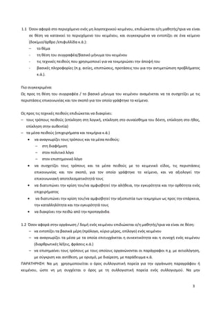 3
1.1 Όσον αφορά στο περιεχόμενο ενός μη λογοτεχνικού κειμένου, επιδιώκεται ο/η μαθητής/τρια να είναι
σε θέση να κατανοεί το περιεχόμενο του κειμένου, και συγκεκριμένα να εντοπίζει σε ένα κείμενο
(δοκίμιο/άρθρο /επιφυλλίδα κ.ά.):
– το θέμα
- τη θέση του συγγραφέα/βασικό μήνυμα του κειμένου
- τις τεχνικές πειθούς που χρησιμοποιεί για να τεκμηριώσει την άποψή του
- βασικές πληροφορίες (π.χ. αιτίες, επιπτώσεις, προτάσεις του για την αντιμετώπιση προβλήματος
κ.ά.).
Πιο συγκεκριμένα:
Ως προς τη θέση του συγγραφέα / το βασικό μήνυμα του κειμένου αναμένεται να τα συσχετίζει με τις
περιστάσεις επικοινωνίας και τον σκοπό για τον οποίο γράφτηκε το κείμενο.
Ως προς τις τεχνικές πειθούς επιδιώκεται να διακρίνει:
– τους τρόπους πειθούς (επίκληση στη λογική, επίκληση στο συναίσθημα του δέκτη, επίκληση στο ήθος,
επίκληση στην αυθεντία)
– τα μέσα πειθούς (επιχειρήματα και τεκμήρια κ.ά.)
να αναγνωρίζει τους τρόπους και τα μέσα πειθούς:
– στη διαφήμιση
– στον πολιτικό λόγο
– στον επιστημονικό λόγο
να συσχετίζει τους τρόπους και τα μέσα πειθούς με το κειμενικό είδος, τις περιστάσεις
επικοινωνίας και τον σκοπό, για τον οποίο γράφτηκε το κείμενο, και να αξιολογεί την
επικοινωνιακή αποτελεσματικότητά τους
να διατυπώνει την κρίση του/να αμφισβητεί την αλήθεια, την εγκυρότητα και την ορθότητα ενός
επιχειρήματος
να διατυπώνει την κρίση του/να αμφισβητεί την αξιοπιστία των τεκμηρίων ως προς την επάρκεια,
την καταλληλότητα και την εγκυρότητά τους
να διακρίνει την πειθώ από την προπαγάνδα.
1.2 Όσον αφορά στην οργάνωση / δομή ενός κειμένου επιδιώκεται ο/η μαθητής/τρια να είναι σε θέση:
– να εντοπίζει τα βασικά μέρη (πρόλογο, κύριο μέρος, επίλογο) ενός κειμένου
– να αναγνωρίζει τα μέσα με τα οποία επιτυγχάνεται η συνεκτικότητα και η συνοχή ενός κειμένου
(διαρθρωτικές λέξεις, φράσεις κ.ά.)
– να επισημαίνει τους τρόπους με τους οποίους οργανώνονται οι παράγραφοι π.χ. με αιτιολόγηση,
με σύγκριση και αντίθεση, με ορισμό, με διαίρεση, με παράδειγμα κ.ά.
ΠΑΡΑΤΗΡΗΣΗ: Να μη χρησιμοποιείται ο όρος συλλογιστική πορεία για την οργάνωση παραγράφου ή
κειμένου, ώστε νη μη συγχέεται ο όρος με τη συλλογιστική πορεία ενός συλλογισμού. Να μην
 