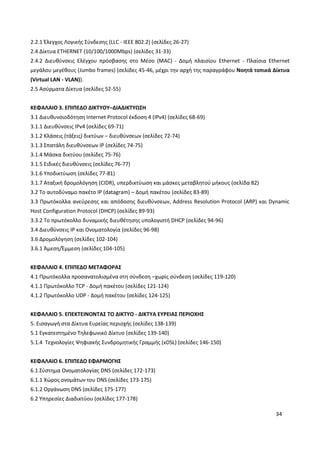 34
2.2.1 Έλεγχος Λογικής Σύνδεσης (LLC - IEEE 802.2) (σελίδες 26-27)
2.4 Δίκτυα ETHERNET (10/100/1000Mbps) (σελίδες 31-33)
2.4.2 Διευθύνσεις Ελέγχου πρόσβασης στο Μέσο (MAC) - Δομή πλαισίου Ethernet - Πλαίσια Ethernet
μεγάλου μεγέθους (Jumbo frames) (σελίδες 45-46, μέχρι την αρχή της παραγράφου Νοητά τοπικά Δίκτυα
(Virtual LAN - VLAN)).
2.5 Ασύρματα Δίκτυα (σελίδες 52-55)
ΚΕΦΑΛΑΙΟ 3. ΕΠΙΠΕΔΟ ΔΙΚΤΥΟΥ–ΔΙΑΔΙΚΤΥΩΣΗ
3.1 Διευθυνσιοδότηση Internet Protocol έκδοση 4 (IPv4) (σελίδες 68-69)
3.1.1 Διευθύνσεις IPv4 (σελίδες 69-71)
3.1.2 Κλάσεις (τάξεις) δικτύων – διευθύνσεων (σελίδες 72-74)
3.1.3 Σπατάλη διευθύνσεων IP (σελίδες 74-75)
3.1.4 Μάσκα δικτύου (σελίδες 75-76)
3.1.5 Ειδικές διευθύνσεις (σελίδες 76-77)
3.1.6 Υποδικτύωση (σελίδες 77-81)
3.1.7 Αταξική δρομολόγηση (CIDR), υπερδικτύωση και μάσκες μεταβλητού μήκους (σελίδα 82)
3.2 Το αυτοδύναμο πακέτο IP (datagram) – Δομή πακέτου (σελίδες 83-89)
3.3 Πρωτόκολλα ανεύρεσης και απόδοσης διευθύνσεων, Address Resolution Protocol (ARP) και Dynamic
Host Configuration Protocol (DHCP) (σελίδες 89-93)
3.3.2 Το πρωτόκολλο δυναμικής διευθέτησης υπολογιστή DHCP (σελίδες 94-96)
3.4 Διευθύνσεις IP και Ονοματολογία (σελίδες 96-98)
3.6 Δρομολόγηση (σελίδες 102-104)
3.6.1 Άμεση/Έμμεση (σελίδες 104-105)
ΚΕΦΑΛΑΙΟ 4. ΕΠΙΠΕΔΟ ΜΕΤΑΦΟΡΑΣ
4.1 Πρωτόκολλα προσανατολισμένα στη σύνδεση –χωρίς σύνδεση (σελίδες 119-120)
4.1.1 Πρωτόκολλο TCP - Δομή πακέτου (σελίδες 121-124)
4.1.2 Πρωτόκολλο UDP - Δομή πακέτου (σελίδες 124-125)
ΚΕΦΑΛΑΙΟ 5. ΕΠΕΚΤΕΙΝΟΝΤΑΣ ΤΟ ΔΙΚΤΥΟ - ΔΙΚΤΥΑ ΕΥΡΕΙΑΣ ΠΕΡΙΟΧΗΣ
5. Εισαγωγή στα Δίκτυα Ευρείας περιοχής (σελίδες 138-139)
5.1 Εγκατεστημένο Τηλεφωνικό Δίκτυο (σελίδες 139-140)
5.1.4 Τεχνολογίες Ψηφιακής Συνδρομητικής Γραμμής (xDSL) (σελίδες 146-150)
ΚΕΦΑΛΑΙΟ 6. ΕΠΙΠΕΔΟ ΕΦΑΡΜΟΓΗΣ
6.1 Σύστημα Ονοματολογίας DNS (σελίδες 172-173)
6.1.1 Χώρος ονομάτων του DNS (σελίδες 173-175)
6.1.2 Οργάνωση DNS (σελίδες 175-177)
6.2 Υπηρεσίες Διαδικτύου (σελίδες 177-178)
 