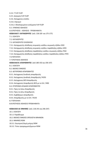 36
6.3.4. T FLIP-FLOP
6.3.5. ∆ιέγερση FLIP-FLOP
6.3.6. Aσύγχρονες είσοδοι
6.3.6.1 Ορισµοί
6.3.6.2. Ολοκληρωµένα κυκλώµατα FLIP-FLOP
6.5. ΛΥΜΕΝΕΣ ΑΣΚΗΣΕΙΣ
6.6 ΕΡΩΤΗΣΕΙΣ – ΑΣΚΗΣΕΙΣ - ΠΡΟΒΛΗΜΑΤΑ
ΚΕΦΑΛΑΙΟ 7: ΚΑΤΑΧΩΡΗΤΕΣ (σελ. 158-169 και 175-177)
7.1. ΕΙΣΑΓΩΓΗ
7.2. ΚΑΤΑΧΩΡΗΤΕΣ
7.3. ΚΑΤΑΧΩΡΗΤΕΣ ΟΛΙΣΘΗΣΗΣ
7.3.1. Καταχωρητής ολίσθησης σειριακής εισόδου-σειριακής εξόδου SISO
7.3.2. Καταχωρητής ολίσθησης σειριακής εισόδου-παράλληλης εξόδου SIPO
7.3.3. Καταχωρητής ολίσθησης παράλληλης εισόδου-σειριακής εξόδου PISO
7.3.4. Καταχωρητής ολίσθησης παράλληλης εισόδου-παράλληλης εξόδου PIPO
7.6 ΠΕΡΙΛΗΨΗ
7.7 ΕΡΩΤΗΣΕΙΣ-ΑΣΚΗΣΕΙΣ
ΚΕΦΑΛΑΙΟ 8: ΑΠΑΡΙΘΜΗΤΕΣ (σελ 180-192 και 196-197)
8.1. ΕΙΣΑΓΩΓΗ
8.2. ΒΑΣΙΚΕΣ ΕΝΝΟΙΕΣ
8.3. ΑΣΥΓΧΡΟΝΟΙ ΑΠΑΡΙΘΜΗΤΕΣ
8.3.1. Ασύγχρονος δυαδικός απαριθµητής
8.3.2. Ασύγχρονος ∆υαδικός Απαριθµητής 74293
8.3.3. Ασύγχρονος BCD Απαριθµητής
8.3.4. Ασύγχρονος Απαριθµητής BCD µε το Ο.Κ. 7490
8.4. ΣΥΓΧΡΟΝΟΙ ∆ΥΑ∆ΙΚΟΙ ΑΠΑΡΙΘΜΗΤΕΣ
8.4.1. Προς τα πάνω Απαριθµητές
8.4.2. Προς τα κάτω Απαριθµητές
8.4.3. Αµφίδροµοι απαριθµητές
8.4.4. Απαριθµητής µε το Ο.Κ. 74193
8.7 ΠΕΡΙΛΗΨΗ
8.8 ΕΡΩΤΗΣΕΙΣ-ΑΣΚΗΣΕΙΣ-ΠΡΟΒΛΗΜΑΤΑ
ΚΕΦΑΛΑΙΟ 10: MNHMEΣ (σελ. 218-241 και 246-247)
10.1. ΕΙΣΑΓΩΓΗ
10.1.1 Παράδειγµα
10.2. ΒΑΣΙΚΕΣ ΕΝΝΟΙΕΣ-ΟΡΟΛΟΓΙΑ ΜΝΗΜΩΝ
10.3. ΜΝΗΜΕΣ ROM
10.3.1. Εσωτερική δοµή µνήµης ROM
10.3.2. Τύποι προγραµµατιζόµενων ROM
 