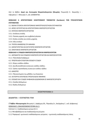 38
Από το βιβλίο: Δομή και Λειτουργία Μικροϋπολογιστών (Θεωρία), Πεκμεστζή Κ.- Βογιατζής Ι. -
Λιβιεράτος Γ.- Μπουγάς Π., εκδ. ΔΙΟΦΑΝΤΟΣ:
ΚΕΦΑΛΑΙΟ 3: ΑΡΧΙΤΕΚΤΟΝΙΚΗ ΗΛΕΚΤΡΟΝΙΚΟΥ ΤΜΗΜΑΤΟΣ (hardware) ΤΩΝ ΥΠΟΛΟΓΙΣΤΙΚΩΝ
ΣΥΣΤΗΜΑΤΩΝ
3.1. ΒΑΣΙΚΑ ΣΤΟΙΧΕΙΑ ΑΡΧΙΤΕΚΤΟΝΙΚΗΣ ΜΙΚΡΟΫΠΟΛΟΓΙΣΤΙΚΩΝ ΣΥΣΤΗΜΑΤΩΝ
3.2. ΑΡΧΕΣ ΛΕΙΤΟΥΡΓΙΑΣ ΚΑΙ ΑΡΧΙΤΕΚΤΟΝΙΚΗ ΜΙΚΡΟΕΠΕΞΕΡΓΑΣΤΩΝ
3.3. ΕΝΤΟΛΕΣ ΜΙΚΡΟΕΠΕΞΕΡΓΑΣΤΩΝ
3.3.1. Εκτέλεση εντολής
3.3.2. Γλώσσα µηχανής και συµβολική γλώσσα
3.3.3. Κύκλοι εντολής και κύκλοι µηχανής
3.3.4. Είδη εντολών
3.4. ΤΡΟΠΟΙ ΑΝΑΦΟΡΑΣ ΣΤΗ ΜΝΗΜΗ
3.5. ΧΑΡΑΚΤΗΡΙΣΤΙΚΑ ΚΑΙ ΚΑΤΗΓΟΡΙΕΣ ΜΙΚΡΟΕΠΕΞΕΡΓΑΣΤΩΝ
3.6. ΟΙΚΟΓΕΝΕΙΕΣ ΜΙΚΡΟΕΠΕΞΕΡΓΑΣΤΩΝ
ΚΕΦΑΛΑΙΟ 4: ΣΥΝ∆ΕΣΗ ΜΙΚΡΟΕΠΕΞΕΡΓΑΣΤΩΝ ΚΑΙ ΜΙΚΡΟΕΛΕΓΚΤΩΝ
4.1. ΑΚΡΟ∆ΕΚΤΕΣ ΚΑΙ ΣΥΝ∆ΕΣΕΙΣ ΜΙΚΡΟΕΠΕΞΕΡΓΑΣΤΩΝ ΚΑΙ ΜΙΚΡΟΕΛΕΓΚΤΩΝ
4.1.1. Πολυπλεξία διαδρόµων
4.2. ΠΡΟΣΠΕΛΑΣΗ ΣΥΣΚΕΥΩΝ ΕΙΣΟ∆ΟΥ-ΕΞΟ∆ΟΥ
4.2.1. Θύρες εισόδου-εξόδου
4.2.2. ∆ιευθυνσιοδότηση συσκευών εισόδου-εξόδου.
4.2.3. Τρόποι προσπέλασης συσκευών εισόδου-εξόδου
4.3. ∆ΙΑΚΟΠΕΣ
4.3.1. Πλεονεκτήματα της μεθόδου των διακοπών
4.4. ΛΕΙΤΟΥΡΓΙΑ ΑΠΕΥΘΕΙΑΣ ΠΡΟΣΠΕΛΑΣΗΣ ΜΝΗΜΗΣ
4.5. ΕΙΣΟ∆ΟΣ ΚΑΙ ΕΞΟ∆ΟΣ ΨΗΦΙΑΚΩΝ ∆Ε∆ΟΜΕΝΩΝ ΣΕ ΜΙΚΡΟΕΠΕΞΕΡΓΑΣΤΗ
4.5.1. Είσοδος δεδομένων
4.5.2. Έξοδος δεδομένων
ΗΛΕΚΤΡΟΤΕΧΝΙΑ 2
ΔΙΔΑΚΤΕΑ – ΕΞΕΤΑΣΤΕΑ ΥΛΗ
1ο
Βιβλίο: Ηλεκτροτεχνία (Βουρνάς Κ., Δαφέρμος Ολ., Πάγκαλος Στ., Χατζαράκης Γ., εκδ. Διόφαντος)
ΚΕΦΑΛΑΙΟ 5: ΕΝΑΛΑΣΣΟΜΕΝΟ ΡΕΥΜΑ (A.C.)
Ενότητα 5.1. Εναλλασσόμενο ρεύμα (A.C.)
5.1.1 Μεταβαλλόμενα και Εναλλασσόμενα ρεύματα
5.1.2 Παραγωγή ημιτονικού εναλλασσόμενου ρεύματος – ημιτονικής εναλλασσόμενης τάσης
 
