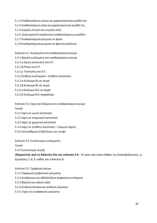 39
5.1.3 Εναλλασσόμενο ρεύμα και χαρακτηριστικά μεγέθη του
5.1.4 Εναλλασσόμενη τάση και χαρακτηριστικά μεγέθη της
5.1.5 Ενεργός ένταση και ενεργός τάση
5.1.6 Διανυσματική παράσταση εναλλασσόμενων μεγεθών
5.1.7 Εναλλασσόμενα ρεύματα σε φάση
5.1.8 Εναλλασσόμενα ρεύματα σε φασική απόκλιση
Ενότητα 5.2. Κυκλώματα στο εναλλασσόμενο ρεύμα
5.2.1 Βασικά κυκλώματα στο εναλλασσόμενο ρεύμα
5.2.1.α Ωμική αντίσταση στο Ε.Ρ.
5.2.1.β Πηνίο στο Ε.Ρ.
5.2.1.γ Πυκνωτής στο Ε.Ρ.
5.2.2 Σύνθετα κυκλώματα – Σύνθετη αντίσταση
5.2.2.α Κύκλωμα RL σε σειρά
5.2.2.β Κύκλωμα RC σε σειρά
5.2.2.γ Κύκλωμα RLC σε σειρά
5.2.2.δ Κύκλωμα RLC παράλληλα
Ενότητα 5.3. Ισχύς και Ενέργεια στο εναλλασσόμενο ρεύμα
Γενικά
5.3.1 Ισχύς σε ωμική αντίσταση
5.3.2 Ισχύς σε επαγωγική αντίσταση
5.3.3 Ισχύς σε χωρητική αντίσταση
5.3.4 Ισχύς σε σύνθετη αντίσταση – Τρίγωνο Ισχύος
5.3.5 Αντιστάθμιση (ή βελτίωση του συνφ)
Ενότητα 5.4. Συντονισμός κυκλώματος
Γενικά
5.4.1 Συντονισμός σειράς
[Εξαιρούνται από τη διδακτέα ύλη της ενότητας 5.4: Τα τρία τελευταία εδάφια της Ανακεφαλαίωσης, οι
Ερωτήσεις 7, 8, 9, καθώς και η Άσκηση 4]
Ενότητα 5.5. Τριφασικό ρεύμα
5.5.1 Παραγωγή τριφασικού ρεύματος
5.5.2 Ανεξάρτητα και αλληλένδετα τριφασικά συστήματα
5.5.3 Φασική και πολική τάση
5.5.4 Σύνδεση αστέρα και σύνδεση τριγώνου
5.5.5. Ισχύς του τριφασικού ρεύματος
 