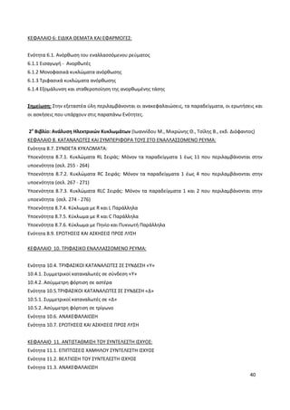 40
ΚΕΦΑΛΑΙΟ 6: ΕΙΔΙΚΑ ΘΕΜΑΤΑ ΚΑΙ ΕΦΑΡΜΟΓΕΣ:
Ενότητα 6.1. Ανόρθωση του εναλλασσόμενου ρεύματος
6.1.1 Εισαγωγή - Ανορθωτές
6.1.2 Μονοφασικά κυκλώματα ανόρθωσης
6.1.3 Τριφασικά κυκλώματα ανόρθωσης
6.1.4 Εξομάλυνση και σταθεροποίηση της ανορθωμένης τάσης
Σημείωση: Στην εξεταστέα ύλη περιλαμβάνονται οι ανακεφαλαιώσεις, τα παραδείγματα, οι ερωτήσεις και
οι ασκήσεις που υπάρχουν στις παραπάνω Ενότητες.
2ο
Βιβλίο: Ανάλυση Ηλεκτρικών Κυκλωμάτων (Ιωαννίδου Μ., Μικρώνης Θ., Τσίλης Β., εκδ. Διόφαντος)
ΚΕΦΑΛΑΙΟ 8. ΚΑΤΑΝΑΛΩΤΕΣ ΚΑΙ ΣΥΜΠΕΡΙΦΟΡΑ ΤΟΥΣ ΣΤΟ ΕΝΑΛΛΑΣΣΟΜΕΝΟ ΡΕΥΜΑ:
Ενότητα 8.7. ΣΥΝΘΕΤΑ ΚΥΚΛΩΜΑΤΑ:
Υποενότητα 8.7.1. Κυκλώματα RL Σειράς: Μόνον τα παραδείγματα 1 έως 11 που περιλαμβάνονται στην
υποενότητα (σελ. 255 - 264)
Υποενότητα 8.7.2. Κυκλώματα RC Σειράς: Μόνον τα παραδείγματα 1 έως 4 που περιλαμβάνονται στην
υποενότητα (σελ. 267 - 271)
Υποενότητα 8.7.3. Κυκλώματα RLC Σειράς: Μόνον τα παραδείγματα 1 και 2 που περιλαμβάνονται στην
υποενότητα (σελ. 274 - 276)
Υποενότητα 8.7.4. Κύκλωμα με R και L Παράλληλα
Υποενότητα 8.7.5. Κύκλωμα με R και C Παράλληλα
Υποενότητα 8.7.6. Κύκλωμα με Πηνίο και Πυκνωτή Παράλληλα
Ενότητα 8.9. ΕΡΩΤΗΣΕΙΣ ΚΑΙ ΑΣΚΗΣΕΙΣ ΠΡΟΣ ΛΥΣΗ
ΚΕΦΑΛΑΙΟ 10. ΤΡΙΦΑΣΙΚΟ ΕΝΑΛΛΑΣΣΟΜΕΝΟ ΡΕΥΜΑ:
Ενότητα 10.4. ΤΡΙΦΑΣΙΚΟΙ ΚΑΤΑΝΑΛΩΤΕΣ ΣΕ ΣΥΝΔΕΣΗ «Υ»
10.4.1. Συμμετρικοί καταναλωτές σε σύνδεση «Υ»
10.4.2. Ασύμμετρη φόρτιση σε αστέρα
Ενότητα 10.5.ΤΡΙΦΑΣΙΚΟΙ ΚΑΤΑΝΑΛΩΤΕΣ ΣΕ ΣΥΝΔΕΣΗ «Δ»
10.5.1. Συμμετρικοί καταναλωτές σε «Δ»
10.5.2. Ασύμμετρη φόρτιση σε τρίγωνο
Ενότητα 10.6. ΑΝΑΚΕΦΑΛΑΙΩΣΗ
Ενότητα 10.7. ΕΡΩΤΗΣΕΙΣ ΚΑΙ ΑΣΚΗΣΕΙΣ ΠΡΟΣ ΛΥΣΗ
ΚΕΦΑΛΑΙΟ 11. ΑΝΤΙΣΤΑΘΜΙΣΗ ΤΟΥ ΣΥΝΤΕΛΕΣΤΗ ΙΣΧΥΟΣ:
Ενότητα 11.1. ΕΠΙΠΤΩΣΕΙΣ ΧΑΜΗΛΟΥ ΣΥΝΤΕΛΕΣΤΗ ΙΣΧΥΟΣ
Ενότητα 11.2. ΒΕΛΤΙΩΣΗ ΤΟΥ ΣΥΝΤΕΛΕΣΤΗ ΙΣΧΥΟΣ
Ενότητα 11.3. ΑΝΑΚΕΦΑΛΑΙΩΣΗ
 