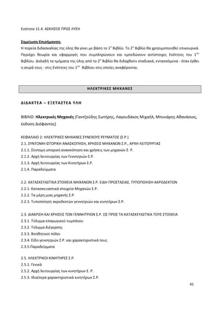 41
Ενότητα 11.4. ΑΣΚΗΣΕΙΣ ΠΡΟΣ ΛΥΣΗ
Σημείωση-Επισήμανση:
Η πορεία διδασκαλίας της ύλης θα γίνει με βάση το 1ο
Βιβλίο. Το 2ο
Βιβλίο θα χρησιμοποιηθεί επικουρικά.
Περιέχει θεωρία και εφαρμογές που συμπληρώνουν και εμπεδώνουν αντίστοιχες Ενότητες του 1ου
Βιβλίου. Δηλαδή τα τμήματα της ύλης από το 2ο
Βιβλίο θα διδαχθούν σταδιακά, εντασσόμενα - όταν έρθει
η σειρά τους - στις Ενότητες του 1ου
Βιβλίου στις οποίες αναφέρονται.
ΗΛΕΚΤΡΙΚΕΣ ΜΗΧΑΝΕΣ
ΔΙΔΑΚΤΕΑ – ΕΞΕΤΑΣΤΕΑ ΥΛΗ
ΒΙΒΛΙΟ: Ηλεκτρικές Μηχανές (Γαντζούδης Σωτήρης, Λαγουδάκος Μιχαήλ, Μπινιάρης Αθανάσιος,
έκδοση Διόφαντος)
ΚΕΦΑΛΑΙΟ 2: ΗΛΕΚΤΡΙΚΕΣ ΜΗΧΑΝΕΣ ΣΥΝΕΧΟΥΣ ΡΕΥΜΑΤΟΣ (Σ.Ρ.)
2.1. ΣΥΝΤΟΜΗ ΙΣΤΟΡΙΚΗ ΑΝΑΣΚΟΠΗΣΗ, ΧΡΗΣΕΙΣ ΜΗΧΑΝΩΝ Σ.Ρ., ΑΡΧΗ ΛΕΙΤΟΥΡΓΙΑΣ
2.1.1. Σύντομη ιστορική ανασκόπηση και χρήσεις των μηχανών Σ. Ρ.
2.1.2. Αρχή λειτουργίας των Γεννητριών Σ.Ρ.
2.1.3. Αρχή λειτουργίας των Κινητήρων Σ.Ρ.
2.1.4. Παραδείγματα
2.2. ΚΑΤΑΣΚΕΥΑΣΤΙΚΑ ΣΤΟΙΧΕΙΑ ΜΗΧΑΝΩΝ Σ.Ρ. ΕΙΔΗ ΠΡΟΣΤΑΣΙΑΣ, ΤΥΠΟΠΟΙΗΣΗ ΑΚΡΟΔΕΚΤΩΝ
2.2.1. Κατασκευαστικά στοιχεία Μηχανών Σ.Ρ.
2.2.2. Τα μέρη μιας μηχανής Σ.Ρ.
2.2.3. Τυποποίηση ακροδεκτών γεννητριών και κινητήρων Σ.Ρ.
2.3. ΔΙΑΚΡΙΣΗ ΚΑΙ ΧΡΗΣΕΙΣ ΤΩΝ ΓΕΝΝΗΤΡΙΩΝ Σ.Ρ. ΩΣ ΠΡΟΣ ΤΑ ΚΑΤΑΣΚΕΥΑΣΤΙΚΑ ΤΟΥΣ ΣΤΟΙΧΕΙΑ
2.3.1. Τύλιγμα επαγωγικού τυμπάνου
2.3.2. Τύλιγμα διέγερσης
2.3.3. Βοηθητικοί πόλοι
2.3.4. Είδη γεννητριών Σ.Ρ. και χαρακτηριστικά τους
2.3.5.Παραδείγματα
2.5. ΗΛΕΚΤΡΙΚΟΙ ΚΙΝΗΤΗΡΕΣ Σ.Ρ.
2.5.1. Γενικά
2.5.2. Αρχή λειτουργίας των κινητήρων Σ. Ρ.
2.5.3. Ιδιαίτερα χαρακτηριστικά κινητήρων Σ.Ρ.
 