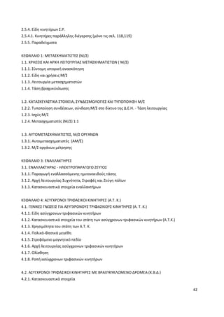 42
2.5.4. Είδη κινητήρων Σ.Ρ.
2.5.4.1. Κινητήρες παράλληλης διέγερσης (μόνο τις σελ. 118,119)
2.5.5. Παραδείγματα
ΚΕΦΑΛΑΙΟ 1: ΜΕΤΑΣΧΗΜΑΤΙΣΤΕΣ (Μ/Σ)
1.1. ΧΡΗΣΕΙΣ ΚΑΙ ΑΡΧΗ ΛΕΙΤΟΥΡΓΙΑΣ ΜΕΤΑΣΧΗΜΑΤΙΣΤΩΝ ( Μ/Σ)
1.1.1. Σύντομη ιστορική ανασκόπηση
1.1.2. Είδη και χρήσεις Μ/Σ
1.1.3. Λειτουργία μετασχηματιστών
1.1.4. Τάση βραχυκύκλωσης
1.2. ΚΑΤΑΣΚΕΥΑΣΤΙΚΑ ΣΤΟΙΧΕΙΑ, ΣΥΝΔΕΣΜΟΛΟΓΙΕΣ ΚΑΙ ΤΥΠΟΠΟΙΗΣΗ Μ/Σ
1.2.2. Τυποποίηση συνδέσεων, σύνδεση Μ/Σ στο δίκτυο της Δ.Ε.Η. - Τάση λειτουργίας
1.2.3. Ισχύς Μ/Σ
1.2.4. Μετασχηματιστές (Μ/Σ) 1:1
1.3. ΑΥΤΟΜΕΤΑΣΧΗΜΑΤΙΣΤΕΣ, Μ/Σ ΟΡΓΑΝΩΝ
1.3.1. Αυτομετασχηματιστές (ΑΜ/Σ)
1.3.2. Μ/Σ οργάνων μέτρησης
ΚΕΦΑΛΑΙΟ 3: ΕΝΑΛΛΑΚΤΗΡΕΣ
3.1. ΕΝΑΛΛΑΚΤΗΡΑΣ - ΗΛΕΚΤΡΟΠΑΡΑΓΩΓΟ ΖΕΥΓΟΣ
3.1.1. Παραγωγή εναλλασσόμενης ημιτονοειδούς τάσης
3.1.2. Αρχή λειτουργίας-Συχνότητα, Στροφές και Ζεύγη πόλων
3.1.3. Κατασκευαστικά στοιχεία εναλλακτήρων
ΚΕΦΑΛΑΙΟ 4: ΑΣΥΓΧΡΟΝΟΙ ΤΡΙΦΑΣΙΚΟΙ ΚΙΝΗΤΗΡΕΣ (Α.Τ. Κ.)
4.1. ΓΕΝΙΚΕΣ ΓΝΩΣΕΙΣ ΓΙΑ ΑΣΥΓΧΡΟΝΟΥΣ ΤΡΙΦΑΣΙΚΟΥΣ ΚΙΝΗΤΗΡΕΣ (Α. Τ. Κ.)
4.1.1. Είδη ασύγχρονων τριφασικών κινητήρων
4.1.2. Κατασκευαστικά στοιχεία του στάτη των ασύγχρονων τριφασικών κινητήρων (Α.Τ.Κ.)
4.1.3. Χρησιμότητα του στάτη των Α.Τ. Κ.
4.1.4. Πολικά-Φασικά μεγέθη
4.1.5. Στρεφόμενο μαγνητικό πεδίο
4.1.6. Αρχή λειτουργίας ασύγχρονων τριφασικών κινητήρων
4.1.7. Ολίσθηση
4.1.8. Ροπή ασύγχρονων τριφασικών κινητήρων
4.2. ΑΣΥΓXPONOI ΤΡΙΦΑΣΙΚΟΙ ΚΙΝΗΤΗΡΕΣ ΜΕ ΒΡΑΧΥΚΥΚΛΩΜΕΝΟ ΔΡΟΜΕΑ (Κ.Β.Δ.)
4.2.1. Κατασκευαστικά στοιχεία
 
