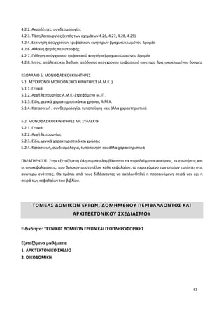 43
4.2.2. Ακροδέκτες, συνδεσμολογίες
4.2.3. Τάση λειτουργίας (εκτός των σχημάτων 4.26, 4.27, 4.28, 4.29)
4.2.4. Εκκίνηση ασύγχρονων τριφασικών κινητήρων βραχυκυκλωμένου δρομέα
4.2.6. Αλλαγή φοράς περιστροφής
4.2.7. Πέδηση ασύγχρονου τριφασικού κινητήρα βραχυκυκλωμένου δρομέα
4.2.8. Ισχύς, απώλειες και βαθμός απόδοσης ασύγχρονου τριφασικού κινητήρα βραχυκυκλωμένου δρομέα
ΚΕΦΑΛΑΙΟ 5: ΜΟΝΟΦΑΣΙΚΟΙ ΚΙΝΗΤΗΡΕΣ
5.1. ΑΣΥΓΧΡΟΝΟΙ ΜΟΝΟΦΑΣΙΚΟΙ ΚΙΝΗΤΗΡΕΣ (Α.Μ.Κ. )
5.1.1. Γενικά
5.1.2. Αρχή λειτουργίας Α.Μ.Κ.-Στρεφόμενο Μ. Π .
5.1.3. Είδη, γενικά χαρακτηριστικά και χρήσεις Α.Μ.Κ.
5.1.4. Κατασκευή , συνδεσμολογία, τυποποίηση κα ι άλλα χαρακτηριστικά
5.2. ΜΟΝΟΦΑΣΙΚΟΙ ΚΙΝΗΤΗΡΕΣ ΜΕ ΣΥΛΛΕΚΤΗ
5.2.1. Γενικά
5.2.2. Αρχή λειτουργίας
5.2.3. Είδη, γενικά χαρακτηριστικά και χρήσεις
5.2.4. Κατασκευή, συνδεσμολογία, τυποποίηση και άλλα χαρακτηριστικά
ΠΑΡΑΤΗΡΗΣΕΙΣ: Στην εξεταζόμενη ύλη συμπεριλαμβάνονται τα παραδείγματα-ασκήσεις, οι ερωτήσεις και
οι ανακεφαλαιώσεις, που βρίσκονται στο τέλος κάθε κεφαλαίου, το περιεχόμενο των οποίων εμπίπτει στις
ανωτέρω ενότητες. Θα πρέπει από τους διδάσκοντες να ακολουθηθεί η προτεινόμενη σειρά και όχι η
σειρά των κεφαλαίων του βιβλίου.
ΤΟΜΕΑΣ ΔΟΜΙΚΩΝ ΕΡΓΩΝ, ΔΟΜΗΜΕΝΟΥ ΠΕΡΙΒΑΛΛΟΝΤΟΣ ΚΑΙ
ΑΡΧΙΤΕΚΤΟΝΙΚΟΥ ΣΧΕΔΙΑΣΜΟΥ
Ειδικότητα: ΤΕΧΝΙΚΟΣ ΔΟΜΙΚΩΝ ΕΡΓΩΝ ΚΑΙ ΓΕΩΠΛΗΡΟΦΟΡΙΚΗΣ
Εξεταζόμενα μαθήματα:
1. ΑΡΧΙΤΕΚΤΟΝΙΚΟ ΣΧΕΔΙΟ
2. ΟΙΚΟΔΟΜΙΚΗ
 