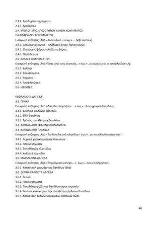 46
2.3.4. Τραβηχτά επιχρίσματα
2.3.5. Αρτιφισιέλ
2.4. ΥΠΟΛΟΓΙΣΜΟΣ ΠΟΣΟΤΗΤΩΝ ΥΛΙΚΩΝ ΚΟΝΙΑΜΑΤΟΣ
ΓΙΑ ΕΦΑΡΜΟΓΗ ΕΠΙΧΡΙΣΜΑΤΟΣ
Εισαγωγή ενότητας (Από «Κάθε υλικό…» έως «…..(Vφ) αυτού»).
2.4.1. Φαινόμενος όγκος − Απόλυτος όγκος−Όγκος κενών
2.4.2. Φαινόμενο βάρος − Απόλυτο βάρος
2.4.3. Παράδειγμα
2.5. ΒΛΑΒΕΣ ΕΠΙΧΡΙΣΜΑΤΩΝ
Εισαγωγή ενότητας (Από «Ένας από τους σκοπούς…» έως «…οι ρωγμές και οι αποφλοιώσεις»).
2.5.1. Κηλίδες
2.5.2. Επανθίσματα
2.5.3. Ρήγματα
2.5.4. Αποφλοιώσεις
2.6. ΑΣΚΗΣΕΙΣ
ΚΕΦΑΛΑΙΟ 3: ΔΑΠΕΔΑ
3.1. ΓΕΝΙΚΑ
Εισαγωγή ενότητας (Από «Δάπεδο ονομάζεται….» έως «…βιομηχανικά δάπεδα»)
3.1.1. Κριτήρια επιλογής δαπέδου
3.1.2. Είδη δαπέδων
3.1.3. Τρόπος τοποθέτησης δαπέδων
3.3. ΔΑΠΕΔΑ ΑΠΟ ΤΣΙΜΕΝΤΟΚΟΝΙΑΜΑΤΑ
3.4. ΔΑΠΕΔΑ ΑΠΟ ΠΛΑΚΙΔΙΑ
Εισαγωγή ενότητας (Από «Τα δάπεδα από πλακίδια» έως «…σε ποικιλία διαστάσεων»)
3.4.1. Τεχνικά χαρακτηριστικά πλακιδίων
3.4.2. Πλεονεκτήματα
3.4.3. Τοποθέτηση πλακιδίων
3.4.4. Κολλητά πλακίδια
3.5. ΜΑΡΜΑΡΙΝΑ ΔΑΠΕΔΑ
Εισαγωγή ενότητας (Από «Το μάρμαρο κατέχει….» έως «…που επιδέχονται»).
3.5.1. Κατασκευή μαρμάρινων δαπέδων (όλο)
3.6. ΞΥΛΙΝΑ ΚΑΡΦΩΤΑ ΔΑΠΕΔΑ
3.6.1. Γενικά
3.6.2. Πλεονεκτήματα
3.6.3. Τοποθέτηση ξύλινων δαπέδων−προετοιμασία
3.6.4. Βασικοί κανόνες για την τοποθέτηση ξύλινων δαπέδων
3.6.5. Κατασκευή ξύλινων καρφωτών δαπέδων (όλο)
 
