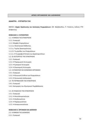 50
ΑΡΧΕΣ ΟΡΓΑΝΩΣΗΣ ΚΑΙ ΔΙΟΙΚΗΣΗΣ
ΔΙΔΑΚΤΕΑ - ΕΞΕΤΑΣΤΕΑ ΥΛΗ
ΒΙΒΛΙΟ: «Αρχές Οργάνωσης και Διοίκησης Επιχειρήσεων» (Μ. Βαξεβανίδου, Π. Ρεκλείτη, έκδοση ITYE
Διόφαντος)
ΚΕΦΑΛΑΙΟ 1: Η ΕΠΙΧΕΙΡΗΣΗ
1.1. Η ΕΝΝΟΙΑ ΤΗΣ ΕΠΙΧΕΙΡΗΣΗΣ
1.1.1. Εισαγωγή
1.1.2. Μορφές Επιχειρήσεων
1.1.2.α. Ιδιοκτησιακό Καθεστώς
1.1.2.γ. Τομέας δραστηριότητας
1.1.2.δ. Το μέγεθος των Επιχειρήσεων
1.1.2.ε. Η Γεωγραφική Έκταση των Δραστηριοτήτων
1.2. ΟΙ ΛΕΙΤΟΥΡΓΙΕΣ ΤΗΣ ΕΠΙΧΕΙΡΗΣΗΣ
1.2.1. Εισαγωγή
1.2.2. Η Παραγωγική Λειτουργία
1.2.3. Η Εμπορική Λειτουργία
1.2.4. Η Οικονομική Λειτουργία
1.3. Η ΕΠΙΧΕΙΡΗΣΗ ΩΣ ΚΟΙΝΩΝΙΚΗ ΟΡΓΑΝΩΣΗ
1.3.1. Εισαγωγή
1.3.2. Η Κοινωνική Ευθύνη των Επιχειρήσεων
1.3.3. Ο Κοινωνικός Ισολογισμός
1.4. ΤΟ ΠΕΡΙΒΑΛΛΟΝ ΤΗΣ ΕΠΙΧΕΙΡΗΣΗΣ
1.4.1. Εισαγωγή
1.4.2. Κατηγορίες του Εξωτερικού Περιβάλλοντος
1.5. ΟΙ ΕΠΙΔΙΩΞΕΙΣ ΤΗΣ ΕΠΙΧΕΙΡΗΣΗΣ
1.5.1. Εισαγωγή
1.5.2. Η Αποτελεσματικότητα
1.5.3. Η Αποδοτικότητα
1.5.4. Η Παραγωγικότητα
1.5.5. Η Ανταγωνιστικότητα
ΚΕΦΑΛΑΙΟ 2: ΟΡΓΑΝΩΣΗ ΚΑΙ ΔΙΟΙΚΗΣΗ
2.2. Η ΕΝΝΟΙΑ ΤΗΣ ΔΙΟΙΚΗΣΗΣ
2.2.1. Εισαγωγή
 