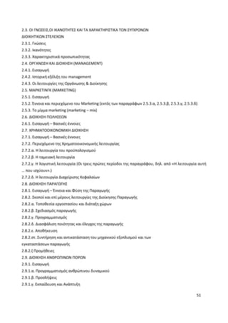 51
2.3. ΟΙ ΓΝΩΣΕΙΣ,ΟΙ ΙΚΑΝΟΤΗΤΕΣ ΚΑΙ ΤΑ ΧΑΡΑΚΤΗΡΙΣΤΙΚΑ ΤΩΝ ΣΥΓΧΡΟΝΩΝ
ΔΙΟΙΚΗΤΙΚΩΝ ΣΤΕΛΕΧΩΝ
2.3.1. Γνώσεις
2.3.2. Ικανότητες
2.3.3. Χαρακτηριστικά προσωπικότητας
2.4. ΟΡΓΑΝΩΣΗ ΚΑΙ ΔΙΟΙΚΗΣΗ (MANAGEMENT)
2.4.1. Εισαγωγή
2.4.2. Ιστορική εξέλιξη του management
2.4.3. Οι λειτουργίες της Οργάνωσης & Διοίκησης
2.5. ΜΑΡΚΕΤΙΝΓΚ (MARKETING)
2.5.1. Εισαγωγή
2.5.2. Έννοια και περιεχόμενο του Marketing (εκτός των παραγράφων 2.5.3.α, 2.5.3.β, 2.5.3.γ, 2.5.3.δ)
2.5.3. Το μίγμα marketing (marketing – mix)
2.6. ΔΙΟΙΚΗΣΗ ΠΩΛΗΣΕΩΝ
2.6.1. Εισαγωγή – Βασικές έννοιες
2.7. ΧΡΗΜΑΤΟΟΙΚΟΝΟΜΙΚΗ ΔΙΟΙΚΗΣΗ
2.7.1. Εισαγωγή – Βασικές έννοιες
2.7.2. Περιεχόμενο της Χρηματοοικονομικής λειτουργίας
2.7.2.α. Η λειτουργία του προϋπολογισμού
2.7.2.β. Η ταμειακή λειτουργία
2.7.2.γ. Η λογιστική λειτουργία (Οι τρεις πρώτες περίοδοι της παραγράφου, δηλ. από «Η λειτουργία αυτή
… που ισχύουν».)
2.7.2.δ. Η λειτουργία Διαχείρισης Κεφαλαίων
2.8. ΔΙΟΙΚΗΣΗ ΠΑΡΑΓΩΓΗΣ
2.8.1. Εισαγωγή – Έννοια και Φύση της Παραγωγής
2.8.2. Σκοποί και επί μέρους λειτουργίες της Διοίκησης Παραγωγής
2.8.2.α. Τοποθεσία εργοστασίου και διάταξη χώρων
2.8.2.β. Σχεδιασμός παραγωγής
2.8.2.γ. Προγραμματισμός
2.8.2.δ. Διασφάλιση ποιότητας και έλεγχος της παραγωγής
2.8.2.ε. Αποθήκευση
2.8.2.στ. Συντήρηση και αντικατάσταση του μηχανικού εξοπλισμού και των
εγκαταστάσεων παραγωγής
2.8.2.ζ Προμήθειες
2.9. ΔΙΟΙΚΗΣΗ ΑΝΘΡΩΠΙΝΩΝ ΠΟΡΩΝ
2.9.1. Εισαγωγή
2.9.1.α. Προγραμματισμός ανθρώπινου δυναμικού
2.9.1.β. Προσλήψεις
2.9.1.γ. Εκπαίδευση και Ανάπτυξη
 
