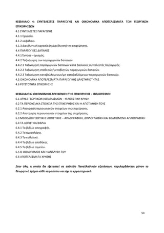 54
ΚΕΦΑΛΑΙΟ 4: ΣΥΝΤΕΛΕΣΤΕΣ ΠΑΡΑΓΩΓΗΣ ΚΑΙ ΟΙΚΟΝΟΜΙΚΑ ΑΠΟΤΕΛΕΣΜΑΤΑ ΤΩΝ ΓΕΩΡΓΙΚΩΝ
ΕΠΙΧΕΙΡΗΣΕΩΝ
4.1 ΣΥΝΤΕΛΕΣΤΕΣ ΠΑΡΑΓΩΓΗΣ
4.1.1 Εργασία.
4.1.2 κεφάλαιο.
4.1.3 Διευθυντική εργασία (ή Διεύθυνση) της επιχείρησης.
4.4 ΠΑΡΑΓΩΓΙΚΕΣ ΔΑΠΑΝΕΣ
4.4.1 Έννοια − ορισμός.
4.4.2 Ταξινόμηση των παραγωγικών δαπανών.
4.4.2.1 Ταξινόμηση παραγωγικών δαπανών κατά βασικούς συντελεστές παραγωγής.
4.4.2.2 Ταξινόμηση σταθερών/μεταβλητών παραγωγικών δαπανών.
4.4.2.3 Ταξινόμηση καταβαλλόμενων/μη καταβαλλόμενων παραγωγικών δαπανών.
4.5 ΟΙΚΟΝΟΜΙΚΑ ΑΠΟΤΕΛΕΣΜΑΤΑ ΠΑΡΑΓΩΓΙΚΗΣ ΔΡΑΣΤΗΡΙΟΤΗΤΑΣ
4.6 ΡΕΥΣΤΟΤΗΤΑ ΕΠΙΧΕΙΡΗΣΗΣ
ΚΕΦΑΛΑΙΟ 6: ΟΙΚΟΝΟΜΙΚΗ ΑΠΕΙΚΟΝΙΣΗ ΤΗΣ ΕΠΙΧΕΙΡΗΣΗΣ − ΙΣΟΛΟΓΙΣΜΟΣ
6.1 ΑΡΧΕΣ ΓΕΩΡΓΙΚΩΝ ΛΟΓΑΡΙΑΣΜΩΝ − Η ΛΟΓΙΣΤΙΚΗ ΧΡΗΣΗ
6.2 ΤΑ ΠΕΡΙΟΥΣΙΑΚΑ ΣΤΟΙΧΕΙΑ ΤΗΣ ΕΠΙΧΕΙΡΗΣΗΣ ΚΑΙ Η ΑΠΟΤΙΜΗΣΗ ΤΟΥΣ
6.2.1 Απογραφή περιουσιακών στοιχείων της επιχείρησης.
6.2.2 Αποτίμηση περιουσιακών στοιχείων της επιχείρησης.
6.3 ΜΕΘΟΔΟΙ ΓΕΩΡΓΙΚΗΣ ΛΟΓΙΣΤΙΚΗΣ − ΑΠΛΟΓΡΑΦΙΚΗ, ΔΙΠΛΟΓΡΑΦΙΚΗ ΚΑΙ ΒΕΛΤΙΩΜΕΝΗ ΑΠΛΟΓΡΑΦΙΚΗ
6.4 ΤΑ ΛΟΓΙΣΤΙΚΑ ΒΙΒΛΙΑ
6.4.1 Το βιβλίο απογραφής.
6.4.2 Το ημερολόγιο.
6.4.3 Το καθολικό.
6.4.4 Το βιβλίο αποθήκης.
6.4.5 Το βιβλίο ταμείου.
6.5 Ο ΙΣΟΛΟΓΙΣΜΟΣ ΚΑΙ Η ΑΝΑΛΥΣΗ ΤΟΥ
6.6 ΑΠΟΤΕΛΕΣΜΑΤΑ ΧΡΗΣΗΣ
Στην ύλη, η οποία θα εξεταστεί σε επίπεδο Πανελλαδικών εξετάσεων, περιλαμβάνεται μόνον το
θεωρητικό τμήμα κάθε κεφαλαίου και όχι το εργαστηριακό.
 