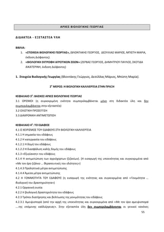 55
ΑΡΧΕΣ ΒΙΟΛΟΓΙΚΗΣ ΓΕΩΡΓΙΑΣ
ΔΙΔΑΚΤΕΑ - ΕΞΕΤΑΣΤΕΑ ΥΛΗ
ΒΙΒΛΙΑ:
1. «ΣΤΟΙΧΕΙΑ ΒΙΟΛΟΓΙΚΗΣ ΓΕΩΡΓΙΑΣ», (ΒΛΟΝΤΑΚΗΣ ΓΕΩΡΓΙΟΣ, ΔΕΣΥΛΛΑΣ ΜΑΡΙΟΣ, ΜΠΙΣΤΗ ΜΑΡΙΑ,
έκδοση Διόφαντος).
2. «ΒΙΟΛΟΓΙΚΗ ΕΚΤΡΟΦΗ ΑΓΡΟΤΙΚΩΝ ΖΩΩΝ» (ΖΕΡΒΑΣ ΓΕΩΡΓΙΟΣ, ΔΗΜΗΤΡΙΟΥ ΠΑΥΛΟΣ, ΣΚΟΤΙΔΑ
ΑΙΚΑΤΕΡΙΝΗ, έκδοση Διόφαντος)
1. Στοιχεία Βιολογικής Γεωργίας (Βλοντάκης Γεώργιος, Δεσύλλας Μάριος, Μπίστη Μαρία).
2ο
ΜΕΡΟΣ: Η ΒΙΟΛΟΓΙΚΗ ΚΑΛΛΙΕΡΓΕΙΑ ΣΤΗΝ ΠΡΑΞΗ
ΚΕΦΑΛΑΙΟ 3ο
: ΒΑΣΙΚΕΣ ΑΡΧΕΣ ΒΙΟΛΟΓΙΚΗΣ ΓΕΩΡΓΙΑΣ
3.1 ΟΡΙΣΜΟΙ (η συγκεκριμένη ενότητα συμπεριλαμβάνεται μόνο στη διδακτέα ύλη και δεν
συμπεριλαμβάνεται στην εξεταστέα)
3.2 ΟΛΙΣΤΙΚΗ ΠΡΟΣΕΓΓΙΣΗ
3.3 ΔΙΑΧΡΟΝΙΚΗ ΑΝΤΙΜΕΤΩΠΙΣΗ
ΚΕΦΑΛΑΙΟ 4ο
: ΤΟ ΕΔΑΦΟΣ
4.1 Ο ΧΕΙΡΙΣΜΟΣ ΤΟΥ ΕΔΑΦΟΥΣ ΣΤΗ ΒΙΟΛΟΓΙΚΗ ΚΑΛΛΙΕΡΓΕΙΑ
4.1.1 Η σημασία του εδάφους
4.1.2 Η κατεργασία του εδάφους
4.1.2.1 Η δομή του εδάφους
4.1.2.2 Η διασφάλιση καλής δομής του εδάφους
4.1.3 «Εξυγίανση» του εδάφους
4.1.4 Η αντιμετώπιση των αγριόχορτων (ζιζανίων). (Η εισαγωγή της υποενότητας και συγκεκριμένα από
«Με τον όρο ζιζάνιο … θεραπευτικές του ιδιότητες»)
4.1.4.3 Προληπτικά μέτρα αντιμετώπισης
4.1.4.4 Άμεσα μέτρα αντιμετώπισης
4.2 Η ΓΟΝΙΜΟΤΗΤΑ ΤΟΥ ΕΔΑΦΟΥΣ (η εισαγωγή της ενότητας και συγκεκριμένα από «Γονιμότητα …
βιολογική του δραστηριότητα»)
4.2.1 Οργανική ουσία
4.2.2 Η βιολογική δραστηριότητα του εδάφους
4.2.3 Τρόποι διατήρησης και βελτίωσης της γονιμότητας του εδάφους
4.2.3.1 Αμειψισπορά (από την αρχή της υποενότητας και συγκεκριμένα από «Με τον όρο αμειψισπορά
….της επόμενης καλλιέργειας». Στην εξεταστέα ύλη δεν συμπεριλαμβάνονται οι γενικοί κανόνες
 