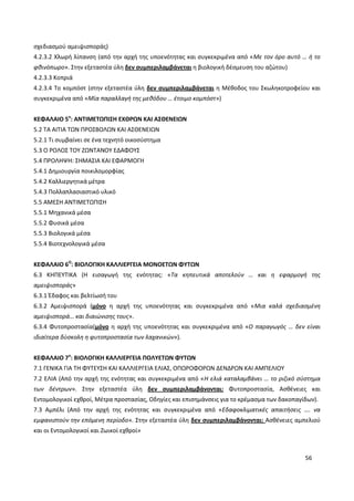 56
σχεδιασμού αμειψισποράς)
4.2.3.2 Χλωρή λίπανση (από την αρχή της υποενότητας και συγκεκριμένα από «Με τον όρο αυτό … ή το
φθινόπωρο». Στην εξεταστέα ύλη δεν συμπεριλαμβάνεται η βιολογική δέσμευση του αζώτου)
4.2.3.3 Κοπριά
4.2.3.4 Το κομπόστ (στην εξεταστέα ύλη δεν συμπεριλαμβάνεται η Μέθοδος του Σκωληκοτροφείου και
συγκεκριμένα από «Μία παραλλαγή της μεθόδου … έτοιμο κομπόστ»)
ΚΕΦΑΛΑΙΟ 5ο
: ΑΝΤΙΜΕΤΩΠΙΣΗ ΕΧΘΡΩΝ ΚΑΙ ΑΣΘΕΝΕΙΩΝ
5.2 ΤΑ ΑΙΤΙΑ ΤΩΝ ΠΡΟΣΒΟΛΩΝ ΚΑΙ ΑΣΘΕΝΕΙΩΝ
5.2.1 Τι συμβαίνει σε ένα τεχνητό οικοσύστημα
5.3 Ο ΡΟΛΟΣ ΤΟΥ ΖΩΝΤΑΝΟΥ ΕΔΑΦΟΥΣ
5.4 ΠΡΟΛΗΨΗ: ΣΗΜΑΣΙΑ ΚΑΙ ΕΦΑΡΜΟΓΗ
5.4.1 Δημιουργία ποικιλομορφίας
5.4.2 Καλλιεργητικά μέτρα
5.4.3 Πολλαπλασιαστικό υλικό
5.5 ΑΜΕΣΗ ΑΝΤΙΜΕΤΩΠΙΣΗ
5.5.1 Μηχανικά μέσα
5.5.2 Φυσικά μέσα
5.5.3 Βιολογικά μέσα
5.5.4 Βιοτεχνολογικά μέσα
ΚΕΦΑΛΑΙΟ 6Ο
: ΒΙΟΛΟΓΙΚΗ ΚΑΛΛΙΕΡΓΕΙΑ ΜΟΝΟΕΤΩΝ ΦΥΤΩΝ
6.3 ΚΗΠΕΥΤΙΚΑ (Η εισαγωγή της ενότητας: «Τα κηπευτικά αποτελούν … και η εφαρμογή της
αμειψισποράς»
6.3.1 Έδαφος και βελτίωσή του
6.3.2 Αμειψισπορά (μόνο η αρχή της υποενότητας και συγκεκριμένα από «Μια καλά σχεδιασμένη
αμειψισπορά… και διαιώνισης τους».
6.3.4 Φυτοπροστασία(μόνο η αρχή της υποενότητας και συγκεκριμένα από «Ο παραγωγός … δεν είναι
ιδιαίτερα δύσκολη η φυτοπροστασία των λαχανικών»).
ΚΕΦΑΛΑΙΟ 7ο
: ΒΙΟΛΟΓΙΚΗ ΚΑΛΛΙΕΡΓΕΙΑ ΠΟΛΥΕΤΩΝ ΦΥΤΩΝ
7.1 ΓΕΝΙΚΑ ΓΙΑ ΤΗ ΦΥΤΕΥΣΗ ΚΑΙ ΚΑΛΛΙΕΡΓΕΙΑ ΕΛΙΑΣ, ΟΠΩΡΟΦΟΡΩΝ ΔΕΝΔΡΩΝ ΚΑΙ ΑΜΠΕΛΙΟΥ
7.2 ΕΛΙΑ (Από την αρχή της ενότητας και συγκεκριμένα από «Η ελιά καταλαμβάνει … το ριζικό σύστημα
των δέντρων». Στην εξεταστέα ύλη δεν συμπεριλαμβάνονται: Φυτοπροστασία, Ασθένειες και
Εντομολογικοί εχθροί, Μέτρα προστασίας, Οδηγίες και επισημάνσεις για το κρέμασμα των δακοπαγίδων).
7.3 Αμπέλι (Από την αρχή της ενότητας και συγκεκριμένα από «Εδαφοκλιματικές απαιτήσεις …. να
εμφανιστούν την επόμενη περίοδο». Στην εξεταστέα ύλη δεν συμπεριλαμβάνονται: Ασθένειες αμπελιού
και οι Εντομολογικοί και Ζωικοί εχθροί»
 