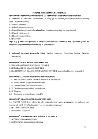 57
3ο
ΜΕΡΟΣ: ΧΕΙΡΙΣΜΟΙ ΜΕΤΑ ΤΗ ΣΥΓΚΟΜΙΔΗ
ΚΕΦΑΛΑΙΟ 8ο
: ΜΕΤΑΣΥΛΛΕΚΤΙΚΟΙ ΧΕΙΡΙΣΜΟΙ ΚΑΙ ΜΕΤΑΠΟΙΗΣΗ ΤΩΝ ΒΙΟΛΟΓΙΚΩΝ ΠΡΟΙΟΝΤΩΝ
8.1 ΣΥΛΛΟΓΗ– ΑΠΟΘΗΚΕΥΣΗ– ΜΕΤΑΠΟΙΗΣΗ ( Η εισαγωγή της ενότητας και συγκεκριμένα από «Γενική
αρχή … έως κάθε προϊόν»)
8.1.1 Ελιές-ελαιόλαδο
8.1.2 Ελιά βρώσιμη (επιτραπέζια)
8.1.3 Κρασί (από την εξεταστέα ύλη εξαιρείται η «Σημείωση» στο τέλος της υποενότητας)
8.1.6 Γενικά για τα φρούτα
8.1.11 Αποθήκευση πατάτας
8.2 ΣΥΣΚΕΥΑΣΙΑ
Στην ύλη, η οποία θα εξεταστεί σε επίπεδο Πανελλαδικών εξετάσεων, περιλαμβάνεται μόνον το
θεωρητικό τμήμα κάθε κεφαλαίου και όχι το εργαστηριακό.
2. Βιολογική Εκτροφή Αγροτικών Ζώων (Ζέρβας Γεώργιος, Δημητρίου Παύλος, Σκοτίδα
Αικατερίνη)
ΚΕΦΑΛΑΙΟ 1ο
: ΕΙΣΑΓΩΓΗ ΣΤΗ ΒΙΟΛΟΓΙΚΗ ΕΚΤΡΟΦΗ
1.2 ΟΡΙΣΜΟΣ ΚΑΙ ΣΤΟΧΟΙ ΤΗΣ ΒΙΟΛΟΓΙΚΗΣ ΕΚΤΡΟΦΗΣ
1.3 ΒΑΣΙΚΕΣ ΑΡΧΕΣ ΤΗΣ ΒΙΟΛΟΓΙΚΗΣ ΕΚΤΡΟΦΗΣ
1.4 ΔΙΑΦΟΡΕΣ ΜΕΤΑΞΥ ΒΙΟΛΟΓΙΚΗΣ ΚΑΙ ΣΥΜΒΑΤΙΚΗΣ ΕΚΤΡΟΦΗΣ (συμπεριλαμβάνεται ο πίνακας 1.1)
ΚΕΦΑΛΑΙΟ 2ο
: ΚΑΤΟΧΥΡΩΣΗ ΤΩΝ ΒΙΟΛΟΓΙΚΩΝ ΠΡΟΙΟΝΤΩΝ
2.2 ΕΛΕΓΧΟΣ, ΠΙΣΤΟΠΟΙΗΣΗ, ΣΗΜΑΝΣΗ ΒΙΟΛΟΓΙΚΩΝ ΠΡΟΙΟΝΤΩΝ
2.2.1 ‘Έννοια, σκοποί ελέγχου και πιστοποίησης
2.2.2 Οργανισμοί Ελέγχου και Πιστοποίησης
2.2.3 Περίοδοι μετατροπής ζώων και εκτάσεων
2.2.4 Σήμανση
2.3 Διαδικασία μετατροπής μίας εκτροφής
ΚΕΦΑΛΑΙΟ 3Ο
: ΒΙΟΛΟΓΙΚΗ ΕΚΤΡΟΦΗ ΑΓΡΟΤΙΚΩΝ ΖΩΩΝ
3.1 ΓΕΝΕΤΙΚΟ ΥΛΙΚΟ (στην εξεταστέα ύλη περιλαμβάνεται μόνο η εισαγωγή της ενότητας και
συγκεκριμένα από «Η επιλογή των ζώων … ή και αμιγώς εισαγόμενων».
3.4 ΔΙΑΤΡΟΦΗ ΑΓΡΟΤΙΚΩΝ ΖΩΩΝ
3.4.1 Βιολογικές Ζωοτροφές
ΚΕΦΑΛΑΙΟ 5Ο
: ΑΓΟΡΑ ΚΑΙ ΠΟΙΟΤΗΤΑ ΒΙΟΛΟΓΙΚΩΝ ΠΡΟΙΟΝΤΩΝ
5.1 ΑΓΟΡΑ ΒΙΟΛΟΓΙΚΩΝ ΠΡΟΙΟΝΤΩΝ
5.2 ΚΑΤΑΝΑΛΩΤΗΣ ΒΙΟΛΟΓΙΚΩΝ ΠΡΟΙΟΝΤΩΝ
 