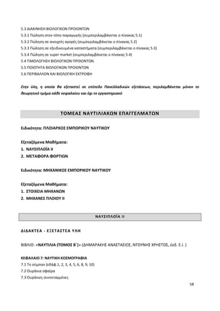 58
5.3 ΔΙΑΚΙΝΗΣΗ ΒΙΟΛΟΓΙΚΩΝ ΠΡΟΙΟΝΤΩΝ
5.3.1 Πώληση στον τόπο παραγωγής (συμπεριλαμβάνεται ο πίνακας 5.1)
5.3.2 Πώληση σε ανοιχτές αγορές (συμπεριλαμβάνεται ο πίνακας 5.2)
5.3.3 Πώληση σε εξειδικευμένα καταστήματα (συμπεριλαμβάνεται ο πίνακας 5.3)
5.3.4 Πώληση σε super market (συμπεριλαμβάνεται ο πίνακας 5.4)
5.4 ΤΙΜΟΛΟΓΗΣΗ ΒΙΟΛΟΓΙΚΩΝ ΠΡΟΙΟΝΤΩΝ
5.5 ΠΟΙΟΤΗΤΑ ΒΙΟΛΟΓΙΚΩΝ ΠΡΟΙΟΝΤΩΝ
5.6 ΠΕΡΙΒΑΛΛΟΝ ΚΑΙ ΒΙΟΛΟΓΙΚΗ ΕΚΤΡΟΦΗ
Στην ύλη, η οποία θα εξεταστεί σε επίπεδο Πανελλαδικών εξετάσεων, περιλαμβάνεται μόνον το
θεωρητικό τμήμα κάθε κεφαλαίου και όχι το εργαστηριακό
ΤΟΜΕΑΣ ΝΑΥΤΙΛΙΑΚΩΝ ΕΠΑΓΓΕΛΜΑΤΩΝ
Ειδικότητα: ΠΛΟΙΑΡΧΟΣ ΕΜΠΟΡΙΚΟΥ ΝΑΥΤΙΚΟΥ
Εξεταζόμενα Μαθήματα:
1. ΝΑΥΣΙΠΛΟΪΑ ΙΙ
2. ΜΕΤΑΦΟΡΑ ΦΟΡΤΙΩΝ
Ειδικότητα: ΜΗΧΑΝΙΚΟΣ ΕΜΠΟΡΙΚΟΥ ΝΑΥΤΙΚΟΥ
Εξεταζόμενα Μαθήματα:
1. ΣΤΟΙΧΕΙΑ ΜΗΧΑΝΩΝ
2. ΜΗΧΑΝΕΣ ΠΛΟΙΟΥ ΙΙ
ΝΑΥΣΙΠΛΟΪΑ ΙΙ
ΔΙΔΑΚΤΕΑ - ΕΞΕΤΑΣΤΕΑ ΥΛΗ
ΒΙΒΛΙΟ: «ΝΑΥΤΙΛΙΑ (ΤΟΜΟΣ Β΄)» (ΔΗΜΑΡΑΚΗΣ ΑΝΑΣΤΑΣΙΟΣ, ΝΤΟΥΝΗΣ ΧΡΗΣΤΟΣ, έκδ. Ε.Ι. )
ΚΕΦΑΛΑΙΟ 7: ΝΑΥΤΙΚΗ ΚΟΣΜΟΓΡΑΦΙΑ
7.1 Το σύμπαν (εδάφ.1, 2, 3, 4, 5, 6, 8, 9, 10)
7.2 Ουράνια σφαίρα
7.3 Ουράνιες συντεταγμένες
 