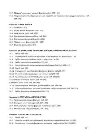 60
14.2 Εφαρμογή κανονισμών γραμμής φορτώσεως (σελ. 191 – 194)
14.3 Υποχρεώσεις του Πλοιάρχου ως προς την εφαρμογή της Συμβάσεως περί γραμμής φορτώσεως (σελ.
194-195)
Κεφάλαιο 16: ΕΙΔΗ ΦΟΡΤΙΩΝ
16.1 Γενικά (σελ. 202)
16.2 Στερεά φορτία Χύδην (σελ. 202 – 205)
16.3 Υγρά φορτία χύδην (σελ.. 205)
16.4 Φορτία σε εμπορευματοκιβώτια (σελ. 205)
16.5 Φορτία σε κατάσταση ψύξεως (σελ. 206)
16.6 Κλασικό γενικό φορτίο (σελ. 206 – 207)
16.7 Σήμανση φορτίων (σελ. 207)
Κεφάλαιο 18: ΔΥΝΑΤΟΤΗΤΕΣ ΜΕΤΑΦΟΡΑΣ ΦΟΡΤΙΟΥ ΚΑΙ ΣΧΕΔΙΟ ΦΟΡΤΩΣΕΩΣ ΠΛΟΙΟΥ
18.1 Γενικά (σελ.236)
18.2 Χαρακτηριστικά πλοίου που σχετίζονται με την ποσότητα του φορτίου (σελ. 236)
18.3 Σχέδιο δυνατοτήτων πλοίου (capacity plan) (σελ. 236-237)
18.4 Σχέδιο χωρητικότητας κυτών (σελ. 237-238)
18.5 Ποσότητα φορτίου που μπορεί να φορτωθεί σε ένα πλοίο (σελ. 238-243)
18.5.1 Γενικά (σελ. 238)
18.5.2 Η σημασία του συντελεστή στοιβασίας του φορτίου (σελ.238-239)
18.5.3 Ποσοστό ασφάλειας καυσίμου και εφοδίων (σελ.239-240)
18.5.4 Προϋπολογισμός ποσότητας φορτίου χύδην (σελ. 240-243)
α. Δυνατότητα μεταφοράς βάρους (σελ. 240-242)
β. Επάρκεια όγκου κυτών (σελ. 242-243)
18.5.5 Προϋπολογισμός ποσότητας γενικού φορτίου (σελ. 248-251)
18.6 Άλλοι παράγοντες που πρέπει να λαμβάνονται υπόψη στη φόρτωση (σελ. 251-253)
18.7 Σχέδιο φορτώσεως (stowage plan) (σελ. 253)
Κεφάλαιο 19: ΜΕΤΡΑ ΠΡΙΝ ΑΠΟ ΤΗΝ ΦΟΡΤΩΣΗ
19.1 Προετοιμασία κυτών για φόρτωση (σελ. 257)
19.2 Επίστρωση κυτών (dunnage) (σελ. 257 – 259)
19.3 Επιθεώρηση πριν από την φόρτωση. Πιστοποιητικά (σελ. 259)
19.4 Μυοκτονία και εντομοκτονία (σελ. 259 – 260)
Κεφάλαιο 20: ΦΟΡΤΩΣΗ ΚΑΙ ΕΚΦΟΡΤΩΣΗ
20.1 Γενικά (σελ. 261)
20.2 Πρακτικά στοιχεία από τη διαδικασία φορτώσεως – εκφορτώσεως (σελ. 261-263)
20.3 Στοιχεία από τις τυπικές διαδικασίες φορτώσεως – εκφορτώσεως (σελ.263-265)
 