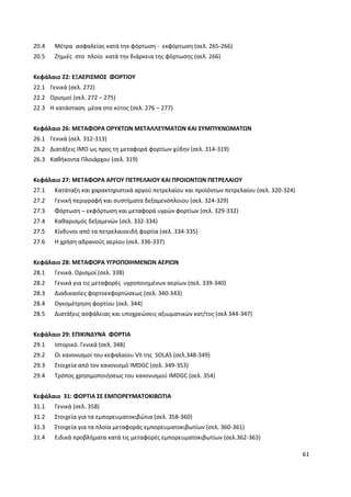 61
20.4 Μέτρα ασφαλείας κατά την φόρτωση - εκφόρτωση (σελ. 265-266)
20.5 Ζημιές στο πλοίο κατά την διάρκεια της φόρτωσης (σελ. 266)
Κεφάλαιο 22: ΕΞΑΕΡΙΣΜΟΣ ΦΟΡΤΙΟΥ
22.1 Γενικά (σελ. 272)
22.2 Ορισμοί (σελ. 272 – 275)
22.3 Η κατάσταση μέσα στο κύτος (σελ. 276 – 277)
Κεφάλαιο 26: ΜΕΤΑΦΟΡΑ ΟΡΥΚΤΩΝ ΜΕΤΑΛΛΕΥΜΑΤΩΝ ΚΑΙ ΣΥΜΠΥΚΝΩΜΑΤΩΝ
26.1 Γενικά (σελ. 312-313)
26.2 Διατάξεις ΙΜΟ ως προς τη μεταφορά φορτίων χύδην (σελ. 314-319)
26.3 Καθήκοντα Πλοιάρχου (σελ. 319)
Κεφάλαιο 27: ΜΕΤΑΦΟΡΑ ΑΡΓΟΥ ΠΕΤΡΕΛΑΙΟΥ ΚΑΙ ΠΡΟΙΟΝΤΩΝ ΠΕΤΡΕΛΑΙΟΥ
27.1 Κατάταξη και χαρακτηριστικά αργού πετρελαίου και προϊόντων πετρελαίου (σελ. 320-324)
27.2 Γενική περιγραφή και συστήματα δεξαμενόπλοιου (σελ. 324-329)
27.3 Φόρτωση – εκφόρτωση και μεταφορά υγρών φορτίων (σελ. 329-332)
27.4 Καθαρισμός δεξαμενών (σελ. 332-334)
27.5 Κίνδυνοι από τα πετρελαιοειδή φορτία (σελ. 334-335)
27.6 Η χρήση αδρανούς αερίου (σελ. 336-337)
Κεφάλαιο 28: ΜΕΤΑΦΟΡΑ ΥΓΡΟΠΟΙΗΜΕΝΩΝ ΑΕΡΙΩΝ
28.1 Γενικά. Ορισμοί (σελ. 338)
28.2 Γενικά για τις μεταφορές υγροποιημένων αερίων (σελ. 339-340)
28.3 Διαδικασίες φορτοεκφορτώσεως (σελ. 340-343)
28.4 Ογκομέτρηση φορτίου (σελ. 344)
28.5 Διατάξεις ασφάλειας και υποχρεώσεις αξιωματικών κατ/τος (σελ 344-347)
Κεφάλαιο 29: ΕΠΙΚΙΝΔΥΝΑ ΦΟΡΤΙΑ
29.1 Ιστορικό. Γενικά (σελ. 348)
29.2 Οι κανονισμοί του κεφαλαίου VII της SOLAS (σελ.348-349)
29.3 Στοιχεία από τον κανονισμό IMDGC (σελ. 349-353)
29.4 Τρόπος χρησιμοποιήσεως του κανονισμού IMDGC (σελ. 354)
Κεφάλαιο 31: ΦΟΡΤΙΑ ΣΕ ΕΜΠΟΡΕΥΜΑΤΟΚΙΒΩΤΙΑ
31.1 Γενικά (σελ. 358)
31.2 Στοιχεία για τα εμπορευματοκιβώτια (σελ. 358-360)
31.3 Στοιχεία για τα πλοία μεταφοράς εμπορευματοκιβωτίων (σελ. 360-361)
31.4 Ειδικά προβλήματα κατά τις μεταφορές εμπορευματοκιβωτίων (σελ.362-363)
 