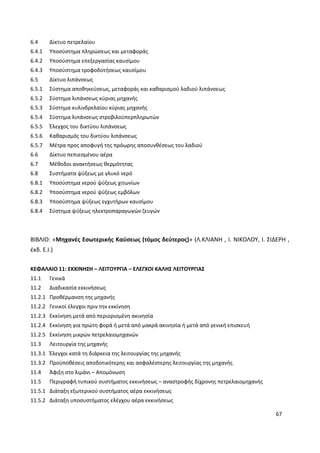 67
6.4 Δίκτυο πετρελαίου
6.4.1 Υποσύστημα πληρώσεως και μεταφοράς
6.4.2 Υποσύστημα επεξεργασίας καυσίμου
6.4.3 Υποσύστημα τροφοδοτήσεως καυσίμου
6.5 Δίκτυο λιπάνσεως
6.5.1 Σύστημα αποθηκεύσεως, μεταφοράς και καθαρισμού λαδιού λιπάνσεως
6.5.2 Σύστημα λιπάνσεως κύριας μηχανής
6.5.3 Σύστημα κυλινδρελαίου κύριας μηχανής
6.5.4 Σύστημα λιπάνσεως στροβιλοϋπερπληρωτών
6.5.5 Έλεγχος του δικτύου λιπάνσεως
6.5.6 Καθαρισμός του δικτύου λιπάνσεως
6.5.7 Μέτρα προς αποφυγή της πρόωρης αποσυνθέσεως του λαδιού
6.6 Δίκτυο πεπιεσμένου αέρα
6.7 Μέθοδοι ανακτήσεως θερμότητας
6.8 Συστήματα ψύξεως με γλυκό νερό
6.8.1 Υποσύστημα νερού ψύξεως χιτωνίων
6.8.2 Υποσύστημα νερού ψύξεως εμβόλων
6.8.3 Υποσύστημα ψύξεως εγχυτήρων καυσίμου
6.8.4 Σύστημα ψύξεως ηλεκτροπαραγωγών ζευγών
ΒΙΒΛΙΟ: «Μηχανές Εσωτερικής Καύσεως (τόμος δεύτερος)» (Λ.ΚΛΙΑΝΗ , Ι. ΝΙΚΟΛΟΥ, Ι. ΣΙΔΕΡΗ ,
έκδ. Ε.Ι.)
ΚΕΦΑΛΑΙΟ 11: ΕΚΚΙΝΗΣΗ – ΛΕΙΤΟΥΡΓΙΑ – ΕΛΕΓΧΟΙ ΚΑΛΗΣ ΛΕΙΤΟΥΡΓΙΑΣ
11.1 Γενικά
11.2 Διαδικασία εκκινήσεως
11.2.1 Προθέρμανση της μηχανής
11.2.2 Γενικοί έλεγχοι πριν την εκκίνηση
11.2.3 Εκκίνηση μετά από περιορισμένη ακινησία
11.2.4 Εκκίνηση για πρώτη φορά ή μετά από μακρά ακινησία ή μετά από γενική επισκευή
11.2.5 Εκκίνηση μικρών πετρελαιομηχανών
11.3 Λειτουργία της μηχανής
11.3.1 Έλεγχοι κατά τη διάρκεια της λειτουργίας της μηχανής
11.3.2 Προϋποθέσεις αποδοτικότερης και ασφαλέστερης λειτουργίας της μηχανής
11.4 Άφιξη στο λιμάνι – Απομόνωση
11.5 Περιγραφή τυπικού συστήματος εκκινήσεως – αναστροφής δίχρονης πετρελαιομηχανής
11.5.1 Διάταξη εξωτερικού συστήματος αέρα εκκινήσεως
11.5.2 Διάταξη υποσυστήματος ελέγχου αέρα εκκινήσεως
 