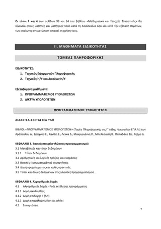 7
Οι τύποι 2 και 4 των σελίδων 93 και 94 του βιβλίου «Μαθηματικά και Στοιχεία Στατιστικής» θα
δίνονται στους μαθητές και μαθήτριες τόσο κατά τη διδασκαλία όσο και κατά την εξέταση θεμάτων,
των οποίων η αντιμετώπιση απαιτεί τη χρήση τους.
ΙΙ. ΜΑΘΗΜΑΤΑ ΕΙΔΙΚΟΤΗΤΑΣ
ΤΟΜΕΑΣ ΠΛΗΡΟΦΟΡΙΚΗΣ
ΕΙΔΙΚΟΤΗΤΕΣ:
1. Τεχνικός Εφαρμογών Πληροφορικής
2. Τεχνικός Η/Υ και Δικτύων Η/Υ
Εξεταζόμενα μαθήματα:
1. ΠΡΟΓΡΑΜΜΑΤΙΣΜΟΣ ΥΠΟΛΟΓΙΣΤΩΝ
2. ΔΙΚΤΥΑ ΥΠΟΛΟΓΙΣΤΩΝ
ΠΡΟΓΡΑΜΜΑΤΙΣΜΟΣ ΥΠΟΛΟΓΙΣΤΩΝ
ΔΙΔΑΚΤΕΑ-ΕΞΕΤΑΣΤΕΑ ΥΛΗ
ΒΙΒΛΙΟ: «ΠΡΟΓΡΑΜΜΑΤΙΣΜΟΣ ΥΠΟΛΟΓΙΣΤΩΝ» (Τομέα Πληροφορικής της Γ’ τάξης Ημερησίων ΕΠΑ.Λ.) των
Αράπογλου Α., Βραχνού Ε., Κανίδη Ε., Λέκκα Δ., Μακρυγιάννη Π., Μπελεσιώτη Β., Παπαδάκη Σπ., Τζήμα Δ.
ΚΕΦΑΛΑΙΟ 3. Βασικά στοιχεία γλώσσας προγραμματισμού
3.1 Μεταβλητές και τύποι δεδομένων
3.1.1 Τύποι δεδομένων
3.2 Αριθμητικές και λογικές πράξεις και εκφράσεις
3.3 Βασικές (ενσωματωμένες) συναρτήσεις
3.4 Δομή προγράμματος και καλές πρακτικές
3.5 Τύποι και δομές δεδομένων στις γλώσσες προγραμματισμού
ΚΕΦΑΛΑΙΟ 4. Αλγοριθμικές δομές
4.1 Αλγοριθμικές δομές - Ροές εκτέλεσης προγράμματος
4.1.1 Δομή ακολουθίας
4.1.2 Δομή επιλογής if (ΑΝ)
4.1.3 Δομή επανάληψης (for και while)
4.2 Συναρτήσεις
 