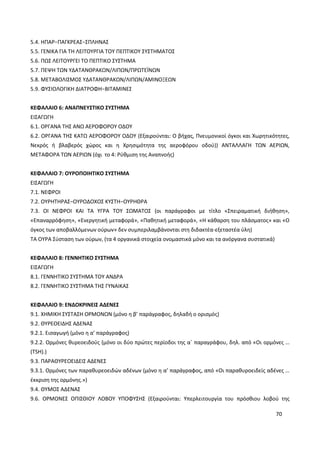 70
5.4. ΗΠΑΡ−ΠΑΓΚΡΕΑΣ−ΣΠΛΗΝΑΣ
5.5. ΓΕΝΙΚΑ ΓΙΑ ΤΗ ΛΕΙΤΟΥΡΓΙΑ ΤΟΥ ΠΕΠΤΙΚΟΥ ΣΥΣΤΗΜΑΤΟΣ
5.6. ΠΩΣ ΛΕΙΤΟΥΡΓΕΙ ΤΟ ΠΕΠΤΙΚΟ ΣΥΣΤΗΜΑ
5.7. ΠΕΨΗ ΤΩΝ ΥΔΑΤΑΝΘΡΑΚΩΝ/ΛΙΠΩΝ/ΠΡΩΤΕΪΝΩΝ
5.8. ΜΕΤΑΒΟΛΙΣΜΟΣ ΥΔΑΤΑΝΘΡΑΚΩΝ/ΛΙΠΩΝ/ΑΜΙΝΟΞΕΩΝ
5.9. ΦΥΣΙΟΛΟΓΙΚΗ ΔΙΑΤΡΟΦΗ−ΒΙΤΑΜΙΝΕΣ
ΚΕΦΑΛΑΙΟ 6: ΑΝΑΠΝΕΥΣΤΙΚΟ ΣΥΣΤΗΜΑ
ΕΙΣΑΓΩΓΗ
6.1. ΟΡΓΑΝΑ ΤΗΣ ΑΝΩ ΑΕΡΟΦΟΡΟΥ ΟΔΟΥ
6.2. ΟΡΓΑΝΑ ΤΗΣ ΚΑΤΩ ΑΕΡΟΦΟΡΟΥ ΟΔΟΥ (Εξαιρούνται: Ο βήχας, Πνευμονικοί όγκοι και Χωρητικότητες,
Νεκρός ή βλαβερός χώρος και η Χρησιμότητα της αεροφόρου οδού)) ΑΝΤΑΛΛΑΓΗ ΤΩΝ ΑΕΡΙΩΝ,
ΜΕΤΑΦΟΡΑ ΤΩΝ ΑΕΡΙΩΝ (όχι το 4: Ρύθμιση της Αναπνοής)
ΚΕΦΑΛΑΙΟ 7: ΟΥΡΟΠΟΙΗΤΙΚΟ ΣΥΣΤΗΜΑ
ΕΙΣΑΓΩΓΗ
7.1. ΝΕΦΡΟΙ
7.2. ΟΥΡΗΤΗΡΑΣ−ΟΥΡΟΔΟΧΟΣ ΚΥΣΤΗ−ΟΥΡΗΘΡΑ
7.3. ΟΙ ΝΕΦΡΟΙ ΚΑΙ ΤΑ ΥΓΡΑ ΤΟΥ ΣΩΜΑΤΟΣ (οι παράγραφοι με τίτλο «Σπειραματική διήθηση»,
«Επαναρρόφηση», «Ενεργητική μεταφορά», «Παθητική μεταφορά», «Η κάθαρση του πλάσματος» και «Ο
όγκος των αποβαλλόμενων ούρων» δεν συμπεριλαμβάνονται στη διδακτέα-εξεταστέα ύλη)
ΤΑ ΟΥΡΑ Σύσταση των ούρων, (τα 4 οργανικά στοιχεία ονομαστικά μόνο και τα ανόργανα συστατικά)
ΚΕΦΑΛΑΙΟ 8: ΓΕΝΝΗΤΙΚΟ ΣΥΣΤΗΜΑ
ΕΙΣΑΓΩΓΗ
8.1. ΓΕΝΝΗΤΙΚΟ ΣΥΣΤΗΜΑ ΤΟΥ ΑΝΔΡΑ
8.2. ΓΕΝΝΗΤΙΚΟ ΣΥΣΤΗΜΑ ΤΗΣ ΓΥΝΑΙΚΑΣ
ΚΕΦΑΛΑΙΟ 9: ΕΝΔΟΚΡΙΝΕΙΣ ΑΔΕΝΕΣ
9.1. ΧΗΜΙΚΗ ΣΥΣΤΑΣΗ ΟΡΜΟΝΩΝ (μόνο η β’ παράγραφος, δηλαδή ο ορισμός)
9.2. ΘΥΡΕΟΕΙΔΗΣ ΑΔΕΝΑΣ
9.2.1. Εισαγωγή (μόνο η α’ παράγραφος)
9.2.2. Ορμόνες θυρεοειδούς (μόνο οι δύο πρώτες περίοδοι της α΄ παραγράφου, δηλ. από «Οι ορμόνες …
(TSH).)
9.3. ΠΑΡΑΘΥΡΕΟΕΙΔΕΙΣ ΑΔΕΝΕΣ
9.3.1. Ορμόνες των παραθυρεοειδών αδένων (μόνο η α’ παράγραφος, από «Οι παραθυροειδείς αδένες …
έκκριση της ορμόνης.»)
9.4. ΘΥΜΟΣ ΑΔΕΝΑΣ
9.6. ΟΡΜΟΝΕΣ ΟΠΙΣΘΙΟΥ ΛΟΒΟΥ ΥΠΟΦΥΣΗΣ (Εξαιρούνται: Υπερλειτουργία του πρόσθιου λοβού της
 