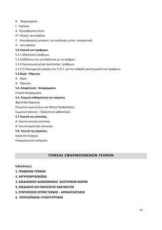 72
B. Θερμοκρασία.
Γ. Υγρασία.
Δ. Ατμοσφαιρική πίεση
ΣΤ. Ηλιακή ακτινοβολία
Ζ. Ατμοσφαιρική ρύπανση (οι κυριότεροι ρύποι: ονομαστικά)
Η. Ακτινοβολία
5.2.Υγιεινή των τροφίμων.
5.2.1.Αλλοιώσεις τροφίμων.
5.2.2Ασθένειες που μεταδίδονται με τα τρόφιμα.
5.2.4.Υγειονομικά μέτρα προστασίας τροφίμων.
5.2.5.Οι δέκα χρυσοί κανόνες του Π.Ο.Υ. για την ασφαλή προετοιμασία των τροφίμων
5.3.Νερό - Ύδρευση.
Α. Νερό.
Β. Ύδρευση.
5.4. Αποχέτευση - Απορρίμματα.
Στερεά απορρίμματα.
5.5. Ατομική καθαριότητα του σώματος
Φροντίδα δέρματος.
Στοματική υγιεινή (έως και Μέτρα Προφύλαξης)
Σωματική άσκηση – Προληπτική ορθοπεδική.
5.7.Υγιεινή της κατοικίας.
Α. Υγιεινή αστικής κατοικίας.
Β. Υγιεινή αγροτικής κατοικίας.
5.8. Υγιεινή της εργασίας.
Εργατικό ατύχημα.
Επαγγελματικά νοσήματα.
ΤΟΜΕΑΣ ΕΦΑΡΜΟΣΜΕΝΩΝ ΤΕΧΝΩΝ
Ειδικότητες:
1. ΓΡΑΦΙΚΩΝ ΤΕΧΝΩΝ
2. ΑΡΓΥΡΟΧΡΥΣΟΧΟΪΑΣ
3. ΣΧΕΔΙΑΣΜΟΥ-ΔΙΑΚΟΣΜΗΣΗΣ ΕΣΩΤΕΡΙΚΩΝ ΧΩΡΩΝ
4. ΣΧΕΔΙΑΣΗΣ ΚΑΙ ΠΑΡΑΓΩΓΗΣ ΕΝΔΥΜΑΤΟΣ
5. ΣΥΝΤΗΡΗΣΗΣ ΕΡΓΩΝ ΤΕΧΝΗΣ – ΑΠΟΚΑΤΑΣΤΑΣΗΣ
6. ΕΠΙΠΛΟΠΟΙΙΑΣ-ΞΥΛΟΓΛΥΠΤΙΚΗΣ
 
