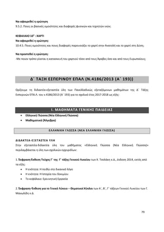 79
Να αφαιρεθεί η ερώτηση
9.5.2. Ποιες οι βασικές ομοιότητες και διαφορές φυσικών και τεχνητών ινών;
ΚΕΦΑΛΑΙΟ 10ο
: ΧΑΡΤΙ
Να αφαιρεθεί η ερώτηση:
10.4.5. Ποιες ομοιότητες και ποιες διαφορές παρουσιάζει το χαρτί στην Ανατολή και το χαρτί στη Δύση;
Να προστεθεί η ερώτηση:
-Με ποιον τρόπο γίνεται η κατασκευή του χαρτιού τόσο από τους Άραβες όσο και από τους Ευρωπαίους;
Δ΄ ΤΑΞΗ ΕΣΠΕΡΙΝΟΥ ΕΠΑΛ (Ν.4186/2013 (Α΄ 193))
Ορίζουμε τη διδακτέα-εξεταστέα ύλη των Πανελλαδικώς εξεταζόμενων μαθημάτων της Δ΄ Τάξης
Εσπερινών ΕΠΑ.Λ. του ν.4186/2013 (Α΄ 193) για το σχολικό έτος 2017-2018 ως εξής:
Ι. ΜΑΘΗΜΑΤΑ ΓΕΝΙΚΗΣ ΠΑΙΔΕΙΑΣ
Ελληνική Γλώσσα (Νέα Ελληνική Γλώσσα)
Μαθηματικά (Άλγεβρα)
ΕΛΛΗΝΙΚΗ ΓΛΩΣΣΑ (ΝΕΑ ΕΛΛΗΝΙΚΗ ΓΛΩΣΣΑ)
ΔΙΔΑΚΤΕΑ-ΕΞΕΤΑΣΤΕΑ ΥΛΗ
Στην εξεταστέα-διδακτέα ύλη του μαθήματος «Ελληνική Γλώσσα (Νέα Ελληνική Γλώσσα)»
περιλαμβάνεται η ύλη των σχολικών εγχειριδίων:
1. Έκφραση-Έκθεση Τεύχος Γ΄ της Γ΄ τάξης Γενικού Λυκείου των Χ. Τσολάκη κ.ά., έκδοση 2014, εκτός από
τα εξής:
Η ενότητα: Η πειθώ στο δικανικό λόγο
Η ενότητα: Η Ιστορία του δοκιμίου
To κεφάλαιο: Ερευνητική Εργασία
2. Έκφραση−Έκθεση για το Γενικό Λύκειο − Θεματικοί Κύκλοι των Α΄, Β΄, Γ΄ τάξεων Γενικού Λυκείου των Γ.
Μανωλίδη κ.ά.
 