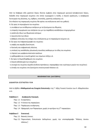 82
Από τα διάφορα είδη γραπτού λόγου δίνεται έμφαση στην παραγωγή κριτικού–αποφαντικού λόγου,
δηλαδή στην παραγωγή κειμένου στο οποίο κυριαρχούν η πειθώ, η λογική οργάνωση, η αναφορική
λειτουργία της γλώσσας, π.χ. άρθρου, επιστολής, γραπτής εισήγησης κ.ά.
Στο πλαίσιο της παραγωγής κειμένου θα πρέπει να επιδιώκεται από τον μαθητή:
Α. Ως προς το περιεχόμενο του κειμένου
· η συνάφεια των εκτιθέμενων σκέψεων με τα ζητούμενα του θέματος
· η επαρκής τεκμηρίωση των σκέψεών του με την παράθεση κατάλληλων επιχειρημάτων
· η ανάπτυξη όλων των θεματικών κέντρων
· η πρωτοτυπία των ιδεών
· ο βαθμός επίτευξης του στόχου που επιδιώκεται με το παραγόμενο κείμενο κ.ά.
Β. Ως προς την έκφραση/μορφή του κειμένου
· η σαφής και ακριβής διατύπωση
· ο λεκτικός και εκφραστικός πλούτος
· η επιλογή της κατάλληλης γλωσσικής ποικιλίας ανάλογα με το είδος του κειμένου
· η τήρηση των μορφοσυντακτικών κανόνων
· η ορθογραφία και η σωστή χρήση των σημείων στίξης κ.ά.
Γ. Ως προς τη δομή/διάρθρωση του κειμένου
· η λογική αλληλουχία των νοημάτων
· η συνοχή του κειμένου (ομαλή σύνδεση προτάσεων, παραγράφων και ευρύτερων μερών του κειμένου)
· η ένταξη του κειμένου στο ζητούμενο επικοινωνιακό πλαίσιο κ.ά.
ΜΑΘΗΜΑΤΙΚΑ (ΑΛΓΕΒΡΑ)
ΔΙΔΑΚΤΕΑ-ΕΞΕΤΑΣΤΕΑ ΥΛΗ
Από το βιβλίο «Μαθηματικά και Στοιχεία Στατιστικής» της Γ΄ τάξης Γενικού Λυκείου των Λ. Αδαμόπουλου
κ.ά.:
Κεφάλαιο 1 Διαφορικός Λογισμός
Παρ. 1.1 Συναρτήσεις
Παρ. 1.2 Η έννοια της παραγώγου
Παρ. 1.3 Παράγωγος συνάρτησης
Παρ. 1.4 Εφαρμογές των Παραγώγων, χωρίς το κριτήριο της 2ης
παραγώγου.
Κεφάλαιο 2 Στατιστική
Παρ. 2.1 Βασικές έννοιες
Παρ. 2.2 Παρουσίαση Στατιστικών Δεδομένων, χωρίς την υποπαράγραφο "Κλάσεις άνισου
πλάτους".
 